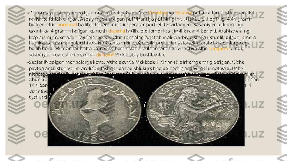 ◦ VII asrda  yangi paydo boʻlgan  Arab xalifaligi  hududida  Vizantiya  va  Sosoniy  pul tizimlari dastlab parallel 
ravishda ishlab turgan. Asosiy foydalanilgan pul Vizantiya pul birligi edi. Ushbu pul ogʻirligi 4,45 gramm 
boʻlgan oltin  nomimal  boʻlib, old tomonida imperator portreti tasvirlangan. Sosoniylar puli ogʻirligi 
taxminan 4 gramm boʻlgan kumush  draxma  boʻlib, old tomonida qirollik ramzi bor edi. Arabistonning 
koʻp qismi draxmadan foydalanar edi. Oltin tangalar faqat shimoli-gʻarbiy qismda ustunlik qilgan, ammo 
har ikkala tizim tangalari hisob-kitoblarda erkin qabul qilinardi. Ular asta-sekin arabcha nomlarga ega 
boʻlib bordi. Bu nomlar hatto  Qur’onda  ham eslatib oʻtilgan. Arablar Vizantiya oltin  tangasini  dinor, 
sosoniylar kumushini draxma-  dirham [1] [2]
 deb atay boshladilar.
◦ Saqlanib qolgan manbalarga koʻra, oʻsha davrda  Makkada  1 dinor 10 dirhamga teng boʻlgan. Oʻsha 
paytda Arabiston yarim orolidan tashqarida tegishli kurs haqida hech qanday maʼlumot yoʻq. Ushbu 
nisbatga asoslanib, tadqiqotchilar Arabistonda kumushning haddan tashqari qimmatligini taʼkidlaydilar. 
Chunki 40 gramm kumush uchun 4,45 gramm oltin berilgan (oʻsha davrdagi Vizantiyada kumush oltindan 
14,4 baravar arzon edi). Bu holat qisman xalifa  Umar  hukmronligining oxirida (vaf. 644) valyuta kursi 1 
Vizantiya dinoriga 12 Fors dirhami, keyinroq esa 14 ga 1 nisbatga tushib qolganligini qisman 
tushuntiradi. Baʼzi manbalarga koʻra, turli ogʻirlikdagi dirhamlar mavjud boʻlgan [2]
. 