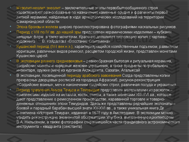 
Мезолит-неолит-энеолит  – заключительные этапы первобытнообщинного строя 
характеризуют разнообразные по назначению каменные орудия и фрагменты первой 
лепной керамики, найденные в ходе археологических исследований на территории 
Самаркандской области

Эпоха бронзы и железа  широко проиллюстрирована фотографиями наскальных рисунков.

Период с VIII по IV вв. до нашей эры  представлен керамическими изделиями – кубками 
изящных форм, а также монетами. Красочно дополняет экспозицию копия с картины 
художника       В. Кайдалова «Восстание Спитамена»

Кушанский период (IV-I век н.э.),  характеризующийся хозяйственным подъемом, развитием 
ирригации, различных видов ремесел, расцветом городской жизни, представлен монетами 
Кушанских царей.

В экспозиции раннего средневековья  – разнообразная бытовая и ритуальная керамика, 
согдийские монеты и нарядные женские украшения, а также предметы погребального 
инвентаря, оружие (меч) из курганов Акджартепа, Сазаган, Агалыксай

В экспозиции, посвященной  периоду арабского завоевания  Согда представлены копии 
прекрасных дворцовых росписей из городища Афрасиаб, рисунок-реконструкция 
«Согдийские воины», меч и наконечники согдийских стрел, различная посуда и украшения.

Период правления Амира Темура и Темуридов  представлен материалами из раскопок – 
комплектами изделий из металла, кости, стекла, а также монетами ХIII-ХVI вв., которые 
дают представление о ремесленном производстве, караванной торговле и товарно-
денежных отношениях эпохи Темуридов. Здесь же представлены редчайшие экспонаты – 
боевой и парадный барабан высшей знати ХV-ХVI вв., а также уникальная книга Де 
Санктиена «История Темура», изданная в 1678 году в Амстердаме. В экспозиции можно 
увидеть реконструкцию знаменитой обсерватории Улугбека, выполненную архитектором 
В.А. Нильсеном, а также фотографии сохранившейся части грандиозного астрономического 
инструмента – квадранта (секстанта).     