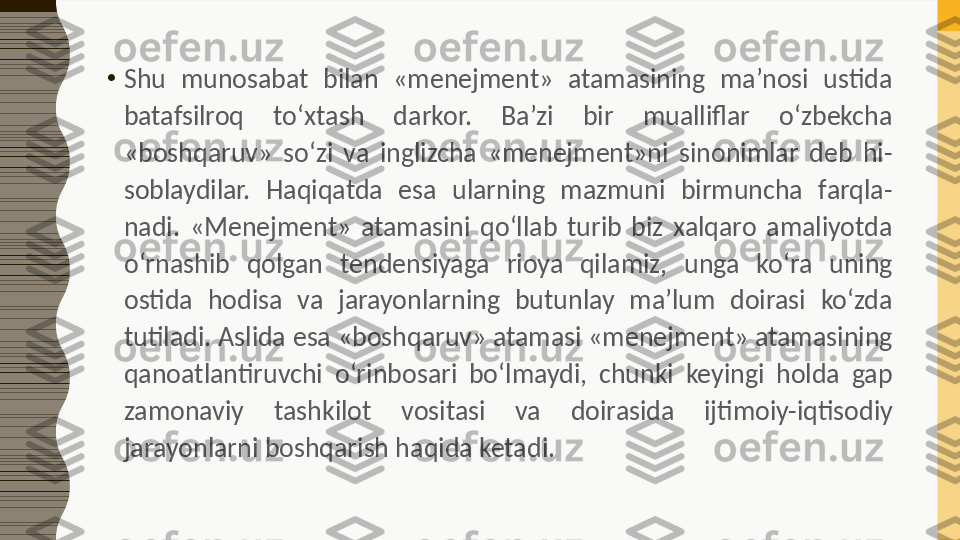 •
Shu  munosabat  bilan  «menejment»  atamasining  ma’nosi  ustida 
batafsilroq  to‘xtash  darkor.  Ba’zi  bir  mualliflar  o‘zbekcha 
«boshqaruv»  so‘zi  va  inglizcha  «menejment»ni  sinonimlar  deb  hi-
soblaydilar.  Haqiqatda  esa  ularning  mazmuni  birmuncha  farqla-
nadi.  «Menejment»  atamasini  qo‘llab  turib  biz  xalqaro  amaliyotda 
o‘rnashib  qolgan  tendensiyaga  rioya  qilamiz,  unga  ko‘ra  uning 
ostida  hodisa  va  jarayonlarning  butunlay  ma’lum  doirasi  ko‘zda 
tutiladi. Aslida esa «boshqaruv» atamasi «menejment» atamasining 
qanoatlantiruvchi  o‘rinbosari  bo‘lmaydi,  chunki  keyingi  holda  gap 
zamonaviy  tashkilot  vositasi  va  doirasida  ijtimoiy-iqtisodiy 
jarayonlarni boshqarish haqida ketadi. 