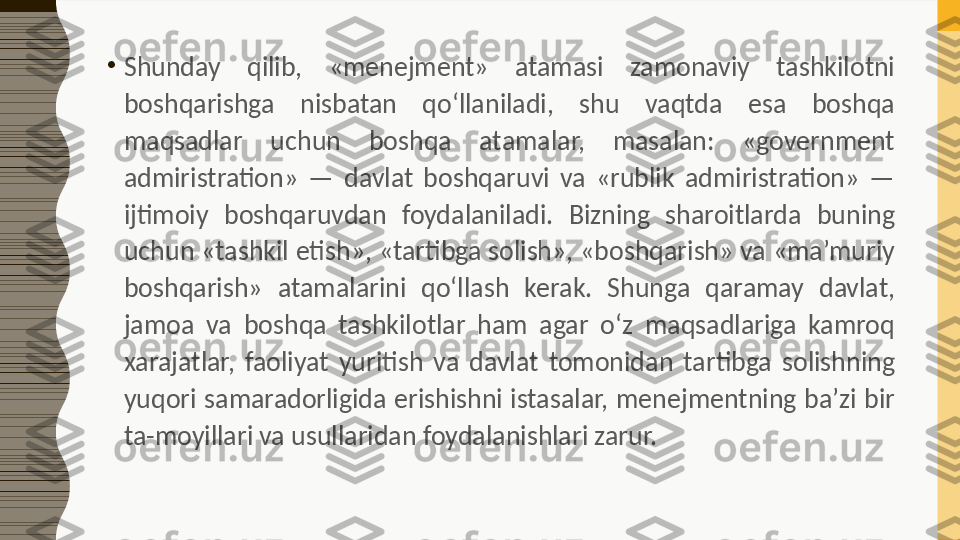 •
Shunday  qilib,  «menejment»  atamasi  zamonaviy  tashkilotni 
boshqarishga  nisbatan  qo‘llaniladi,  shu  vaqtda  esa  boshqa 
maqsadlar  uchun  boshqa  atamalar,  masalan:  «government 
admiristration»  —  davlat  boshqaruvi  va  «rublik  admiristration»  — 
ijtimoiy  boshqaruvdan  foydalaniladi.  Bizning  sharoitlarda  buning 
uchun «tashkil etish», «tartibga solish», «boshqarish» va «ma’muriy 
boshqarish»  atamalarini  qo‘llash  kerak.  Shunga  qaramay  davlat, 
jamoa  va  boshqa  tashkilotlar  ham  agar  o‘z  maqsadlariga  kamroq 
xarajatlar,  faoliyat  yuritish  va  davlat  tomonidan  tartibga  solishning 
yuqori  samaradorligida  erishishni  istasalar,  menejmentning  ba’zi  bir 
ta-moyillari va usullaridan foydalanishlari zarur. 