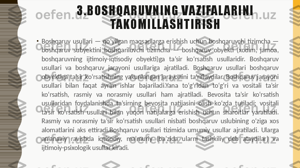 3.BOSHQ ARU VNING   VA ZI FAL ARINI  
TAKO M IL L ASHTIRI SH
•
Boshqaruv  usullari  —  qo‘yilgan  maqsadlarga  erishish  uchun  boshqaruvchi  tizimcha  — 
boshqaruv  subyektini  boshqariluvchi  tizimcha  —  boshqaruv  obyekti  (xodim,  jamoa, 
boshqaruvning  ijtimoiy-iqtisodiy  obyekti)ga  ta’sir  ko‘rsatish  usullaridir.  Boshqaruv 
usullari  va  boshqaruv  jarayoni  usullariga  ajratiladi.  Boshqaruv  usullari  boshqaruv 
obyektiga  ta’sir  ko‘rsatishning  yakunlangan  jarayonini  ta’riflaydilar.  Boshqaruv  jarayoni 
usullari  bilan  faqat  ayrim  ishlar  bajariladi.Yana  to‘g‘ridan  to‘g‘ri  va  vositali  ta’sir 
ko‘rsatish,  rasmiy  va  norasmiy  usullari  ham  ajratiladi.  Bevosita  ta’sir  ko‘rsatish 
usullaridan  foydalanishda  ta’sirning  bevosita  natijasini  olish  ko‘zda  tutiladi;  vositali 
ta’sir  ko‘rsatish  usullari  bilan  yuqori  natijalarga  erishish  uchun  sharoitlar  yaratiladi. 
Rasmiy  va  norasmiy  ta’sir  ko‘rsatish  usullari  nisbati  boshqaruv  uslubining  o‘ziga  xos 
alomatlarini  aks  ettiradi.Boshqaruv  usullari  tizimida  umumiy  usullar  ajratiladi.  Ularga 
an’anaviy  ravishda  iqtisodiy,  ma’muriy  (ba’zida  ularni  tashkiliy  deb  ataydilar)  va 
ijtimoiy-psixologik usullar kiradi. 