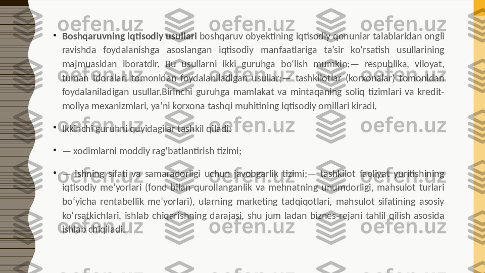 •
Boshqaruvning iqtisodiy usullari  boshqaruv obyektining iqtisodiy qonunlar talablaridan ongli 
ravishda  foydalanishga  asoslangan  iqtisodiy  manfaatlariga  ta’sir  ko‘rsatish  usullarining 
majmuasidan  iboratdir.  Bu  usullarni  ikki  guruhga  bo‘lish  mumkin:—  respublika,  viloyat, 
tuman  idoralari  tomonidan  foydalaniladigan  usullar;—  tashkilotlar  (korxonalar)  tomonidan 
foydalaniladigan  usullar.Birinchi  guruhga  mamlakat  va  mintaqaning  soliq  tizimlari  va  kredit-
moliya mexanizmlari, ya’ni korxona tashqi muhitining iqtisodiy omillari kiradi.
•
Ikkinchi guruhni quyidagilar tashkil qiladi:
•
—  xodimlarni moddiy rag‘batlantirish tizimi;
•
—  ishning  sifati  va  samaradorligi  uchun  javobgarlik  tizimi;—  tashkilot  faoliyat  yuritishining 
iqtisodiy  me’yorlari  (fond  bilan  qurollanganlik  va  mehnatning  unumdorligi,  mahsulot  turlari 
bo‘yicha  rentabellik  me’yorlari),  ularning  marketing  tadqiqotlari,  mahsulot  sifatining  asosiy 
ko‘rsatkichlari,  ishlab  chiqarishning  darajasi,  shu  jum  ladan  biznes-rejani  tahlil  qilish  asosida 
ishlab chiqiladi. 