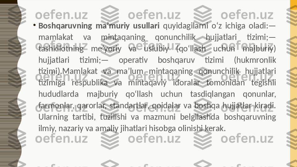 •
Boshqaruvning  ma’muriy  usullari  quyidagilarni  o‘z  ichiga  oladi:— 
mamlakat  va  mintaqaning  qonunchilik  hujjatlari  tizimi;— 
tashkilotning  me’yoriy  va  uslubiy  (qo‘llash  uchun  majburiy) 
hujjatlari  tizimi;—  operativ  boshqaruv  tizimi  (hukmronlik 
tizimi).Mamlakat  va  ma’lum  mintaqaning  qonunchilik  hujjatlari 
tizimiga  respublika  va  mintaqaviy  idoralar  tomonidan  tegishli 
hududlarda  majburiy  qo‘llash  uchun  tasdiqlangan  qonunlar, 
farmonlar,  qarorlar,  standartlar,  qoidalar  va  boshqa  hujjatlar  kiradi. 
Ularning  tartibi,  tuzilishi  va  mazmuni  belgilashda  boshqaruvning 
ilmiy, nazariy va amaliy jihatlari hisobga olinishi kerak. 