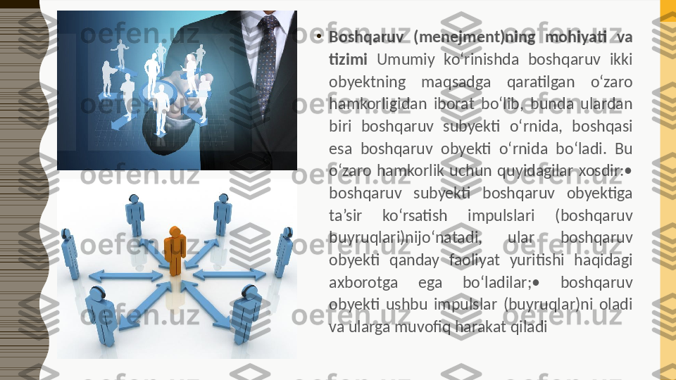 •
Boshqaruv  (menejment)ning  mohiyati  va 
tizimi  Umumiy  ko‘rinishda  boshqaruv  ikki 
obyektning  maqsadga  qaratilgan  o‘zaro 
hamkorligidan  iborat  bo‘lib,  bunda  ulardan 
biri  boshqaruv  subyekti  o‘rnida,  boshqasi 
esa  boshqaruv  obyekti  o‘rnida  bo‘ladi.  Bu 
o‘zaro  hamkorlik  uchun  quyidagilar  xosdir:• 
boshqaruv  subyekti  boshqaruv  obyektiga 
ta’sir  ko‘rsatish  impulslari  (boshqaruv 
buyruqlari)nijo‘natadi,  ular  boshqaruv 
obyekti  qanday  faoliyat  yuritishi  haqidagi 
axborotga  ega  bo‘ladilar;•  boshqaruv 
obyekti  ushbu  impulslar  (buyruqlar)ni  oladi 
va ularga muvofiq harakat qiladi  