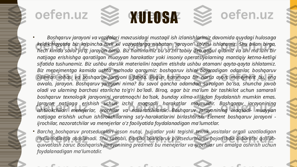 XULOSA
•
        Boshqaruv jarayoni va vazifalari mavzusidagi mustaqil ish izlanishlarimiz davomida quydagi hulosaga 
keldik: Hayotda  biz  ko'pincha  turli  xil  vaziyatlarga  nisbatan  "jarayon"  so'zini  ishlatamiz.  Shu  bilan  birga, 
hech  kimda  savol  yo'q:  jarayon  nima.  Biz  hammamiz  bu  so'zni  tabiiy  deb  qabul  qilamiz  va  uni  ma'lum  bir 
natijaga  erishishga  qaratilgan  muayyan  harakatlar  yoki  insoniy  operatsiyalarning  mantiqiy  ketma-ketligi 
sifatida  tushunamiz.  Biz  ushbu  darslik  materialini  taqdim  etishda  ushbu  atamani  qayta-qayta  ishlatamiz. 
Biz  menejmentga  kamida  uchta  ma’noda  qaraymiz:  boshqaruv  ishini  bajaradigan  odamlar,  boshqaruv 
bilimlari  sohasi  va  boshqaruv  jarayoni  sifatida.  Bugun  hammaga  bir  narsa  ayon:  menejment  bu,  eng 
avvalo,  jarayon.  Boshqaruv  jarayoni  nima?  Bu  savol  qancha  odamdan  so'ralgan  bo'lsa,  shuncha  javob 
oladi  va  ularning  barchasi  etarlicha  to'g'ri  bo'ladi.  Biroq,  agar  biz  ma'lum  bir  tashkilot  uchun  samarali 
boshqaruv  texnologik  jarayonini  yaratmoqchi  bo'lsak,  bunday  xilma-xillikdan  foydalanish  mumkin  emas. 
Jarayon  natijaga  erishish  uchun  izchil  maqsadli  harakatlar  majmuidir.  Boshqaruv  jarayonining 
ishtirokchilari  menejerlar,  ijrochilar  va  nazoratchilardir.  Boshqaruv  jarayonining  maqsadi-  muayyan 
natijaga  erishish  uchun  ishtirokchilarning  sa'y-harakatlarini  birlashtirish.  Element  boshqaruv  jarayoni  - 
ijrochilar, nazoratchilar va menejerlar o'z faoliyatida foydalanadigan ma'lumotlar.
•
Barcha  boshqaruv  protseduralari  inson  nutqi,  hujjatlar  yoki  tegishli  texnik  vositalar  orqali  uzatiladigan 
ma'lumotlarga  asoslanadi.  Shu  sababli,  barcha  boshqaruv  protseduralarini  bajarishda  axborotni  qo'llab-
quvvatlash zarur. Boshqarish jarayonining predmeti bu menejerlar va ijrochilar uni amalga oshirish uchun 
foydalanadigan ma'lumotdir. 