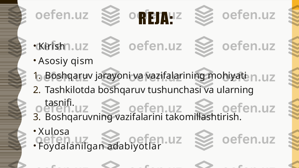 REJA:
•
Kirish
•
A sosiy  qism
1. Boshqaruv jarayoni va vazifalarining mohiyati
2. Tashkilotda boshqaruv tushunchasi va ularning 
tasnifi.
3. Boshqaruvning vazifalarini takomillashtirish.
•
X ulosa
•
Foy dalanilgan adabiy ot lar 