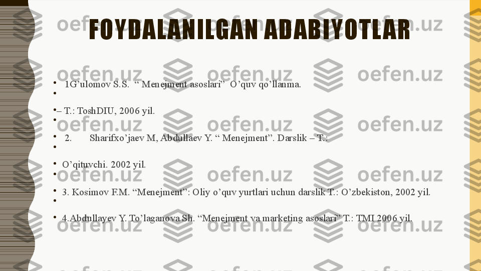 FOYDAL ANILGAN ADABIYOTL AR
•
1G’ulomov S.S.  “ Menejment asoslari”	  O’quv qo’llanma.
•
 
•
–  T.: ToshDIU, 2006 yil.
•
 
•
2.	
       Sharifxo’jaev M, Abdullaev Y. “ Menejment”.	 Darslik – T.:
•
 
•
O’qituvchi. 2002 yil.
•
 
•
3. Kosimov F.M. “Menejment”: Oliy o’quv yurtlari uchun darslik T.: O’zbekiston, 2002 yil.
•
 
•
4.Abdullayev Y. To’laganova Sh. “Menejment va marketing asoslari” T.: TMI 2006 yil. 