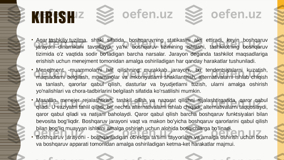 KIRISH
•
Agar  tashkiliy tuzilma ,  shakl  sifatida,  boshqaruvning  statikasini  aks  ettiradi,  keyin  boshqaruv 
jarayoni  dinamikani  tavsiflaydi,  ya'ni.  boshqaruv  tizimining  ishlashi,  tashkilotning  boshqaruv 
tizimida  o'z  vaqtida  sodir  bo'ladigan  barcha  narsalar.  Jarayon  deganda  tashkilot  maqsadlariga 
erishish uchun menejment tomonidan amalga oshiriladigan har qanday harakatlar tushuniladi.
•
Men ej men t   - muammolarni  hal  qilishning  murakkab  jarayoni,  bu  tendentsiyalarni  kuzatish, 
maqsadlarni  belgilash,  muammolar  va  imkoniyatlarni  shakllantirish,  alternativalarni  ishlab  chiqish 
va  tanlash,  qarorlar  qabul  qilish,  dasturlar  va  byudjetlarni  tuzish,  ularni  amalga  oshirish 
yo'nalishlari va chora-tadbirlarini belgilash sifatida ko'rsatilishi mumkin.
•
Masalan,  menejer  rejalashtirish,  tashkil  qilish  va  nazorat  qilishni  rejalashtirganda,  qaror  qabul 
qiladi. U vaziyatni tahlil qiladi, bir nechta alternativalarni ishlab chiqadi, alternativalarni taqqoslaydi, 
qaror  qabul  qiladi  va  natijani  baholaydi.  Qaror  qabul  qilish  barcha  boshqaruv  funktsiyalari  bilan 
bevosita  bog'liqdir.  Boshqaruv  jarayoni  vaqt  va  makon  bo'yicha  boshqaruv  qarorlarini  qabul  qilish 
bilan bog'liq muayyan ishlarni amalga oshirish uchun alohida bosqichlarga bo'linadi.
•
Bo sh q aru v j arayo n i  - boshqariladigan ob'ektga ta'sirni tayyorlash va amalga oshirish uchun bosh 
va boshqaruv apparati tomonidan amalga oshiriladigan ketma-ket harakatlar majmui. 