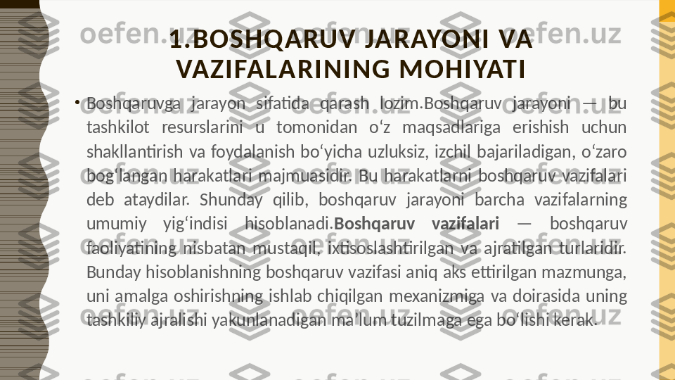 1 .BOSHQARUV  JA RAYONI  VA 
VAZI FAL ARI NIN G MO HI YATI
•
Boshqaruvga  jarayon  sifatida  qarash  lozim.Boshqaruv  jarayoni  —  bu 
tashkilot  resurslarini  u  tomonidan  o‘z  maqsadlariga  erishish  uchun 
shakllantirish  va  foydalanish  bo‘yicha  uzluksiz,  izchil  bajariladigan,  o‘zaro 
bog‘langan  harakatlari  majmuasidir.  Bu  harakatlarni  boshqaruv  vazifalari 
deb  ataydilar.  Shunday  qilib,  boshqaruv  jarayoni  barcha  vazifalarning 
umumiy  yig‘indisi  hisoblanadi. Boshqaruv  vazifalari   —  boshqaruv 
faoliyatining  nisbatan  mustaqil,  ixtisoslashtirilgan  va  ajratilgan  turlaridir. 
Bunday hisoblanishning boshqaruv vazifasi aniq aks ettirilgan mazmunga, 
uni  amalga  oshirishning  ishlab  chiqilgan  mexanizmiga  va  doirasida  uning 
tashkiliy ajralishi yakunlanadigan ma’lum tuzilmaga ega bo‘lishi kerak. 