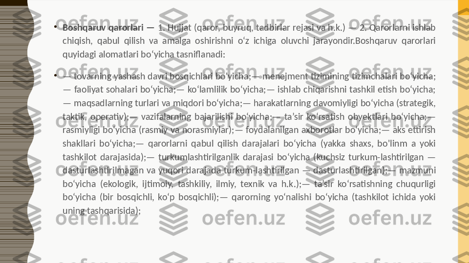 •
Boshqaruv qarorlari —  1. Hujjat (qaror, buyruq, tadbirlar rejasi va h.k.) — 2. Qarorlarni ishlab 
chiqish,  qabul  qilish  va  amalga  oshirishni  o‘z  ichiga  oluvchi  jarayondir.Boshqaruv  qarorlari 
quyidagi alomatlari bo‘yicha tasniflanadi:
•
—  tovarning yashash davri bosqichlari bo'yicha;— menejment tizimining tizimchalari bo‘yicha;
— faoliyat sohalari bo‘yicha;— ko‘lamlilik bo‘yicha;— ishlab chiqarishni tashkil etish bo‘yicha;
— maqsadlarning turlari va miqdori bo‘yicha;— harakatlarning davomiyligi bo‘yicha (strategik, 
taktik,  operativ);—  vazifalarning  bajarilishi  bo‘yicha;—  ta’sir  ko‘rsatish  obyektlari  bo‘yicha;— 
rasmiyligi bo‘yicha (rasmiy va norasmiylar);— foydalanilgan axborotlar bo‘yicha;— aks ettirish 
shakllari  bo‘yicha;—  qarorlarni  qabul  qilish  darajalari  bo‘yicha  (yakka  shaxs,  bo'linm  a  yoki 
tashkilot  darajasida);—  turkumlashtirilganlik  darajasi  bo‘yicha  (kuchsiz  turkum-lashtirilgan  — 
dasturlashtirilmagan va yuqori darajada turkum-lashtirilgan — dasturlashtirilgan);— mazmuni 
bo‘yicha  (ekologik,  ijtimoiy,  tashkiliy,  ilmiy,  texnik  va  h.k.);—  ta’sir  ko‘rsatishning  chuqurligi 
bo‘yicha  (bir  bosqichli,  ko‘p  bosqichli);—  qarorning  yo‘nalishi  bo‘yicha  (tashkilot  ichida  yoki 
uning tashqarisida); 