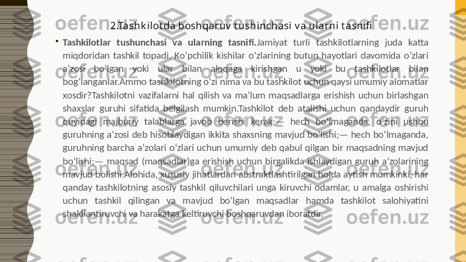 2.Tashk ilot da boshqaruv  t ushinchasi v a ularni t asnifi
•
Tashkilotlar  tushunchasi  va  ularning  tasnifi. Jamiyat  turli  tashkilotlarning  juda  katta 
miqdoridan  tashkil  topadi.  Ko‘pchilik  kishilar  o‘zlarining  butun  hayotlari  davomida  o‘zlari 
a’zosi  bo‘lgan  yoki  ular  bilan  aloqaga  kirishgan  u  yoki  bu  tashkilotlar  bilan 
bog‘langanlar.Ammo tashkilotning o‘zi nima va bu tashkilot uchun qaysi umumiy alomatlar 
xosdir?Tashkilotni  vazifalarni  hal  qilish  va  ma’lum  maqsadlarga  erishish  uchun  birlashgan 
shaxslar  guruhi  sifatida  belgilash  mumkin.Tashkilot  deb  atalishi  uchun  qandaydir  guruh 
quyidagi  majburiy  talablarga  javob  berishi  kerak:—  hech  bo‘lmaganda,  o‘zini  ushbu 
guruhning a’zosi deb hisoblaydigan ikkita shaxsning mavjud bo‘lishi;— hech bo‘lmaganda, 
guruhning  barcha  a’zolari  o‘zlari  uchun  umumiy  deb  qabul  qilgan  bir  maqsadning  mavjud 
bo‘lishi;—  maqsad  (maqsadlar)ga  erishish  uchun  birgalikda  ishlaydigan  guruh  a’zolarining 
mavjud bolishi.Alohida, xususiy jihatlardan abstraktlashtirilgan holda aytish mumkinki, har 
qanday  tashkilotning  asosiy  tashkil  qiluvchilari  unga  kiruvchi  odamlar,  u  amalga  oshirishi 
uchun  tashkil  qilingan  va  mavjud  bo‘lgan  maqsadlar  hamda  tashkilot  salohiyatini 
shakllantiruvchi va harakatga keltiruvchi boshqaruvdan iboratdir. 