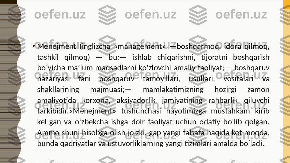 •
Menejment  (inglizcha  «management»  —boshqarmoq,  idora  qilmoq, 
tashkil  qilmoq)  —  bu:—  ishlab  chiqarishni,  tijoratni  boshqarish 
bo‘yicha  ma’lum  maqsadlarni  ko‘zlovchi  amaliy  faoliyat;—  boshqaruv 
nazariyasi  fani  boshqaruv  tamoyillari,  usullari,  vositalari  va 
shakllarining  majmuasi;—  mamlakatimizning  hozirgi  zamon 
amaliyotida  korxona,  aksiyadorlik  jamiyatining  rahbarlik  qiluvchi 
tarkibidir.«Menejment»  tushunchasi  hayotimizga  mustahkam  kirib 
kel-gan  va  o‘zbekcha  ishga  doir  faoliyat  uchun  odatiy  bo'lib  qolgan. 
Ammo  shuni hisobga olish joizki,  gap yangi falsafa haqida  ket-moqda, 
bunda qadriyatlar va ustuvorliklarning yangi tizimlari amalda bo‘ladi. 