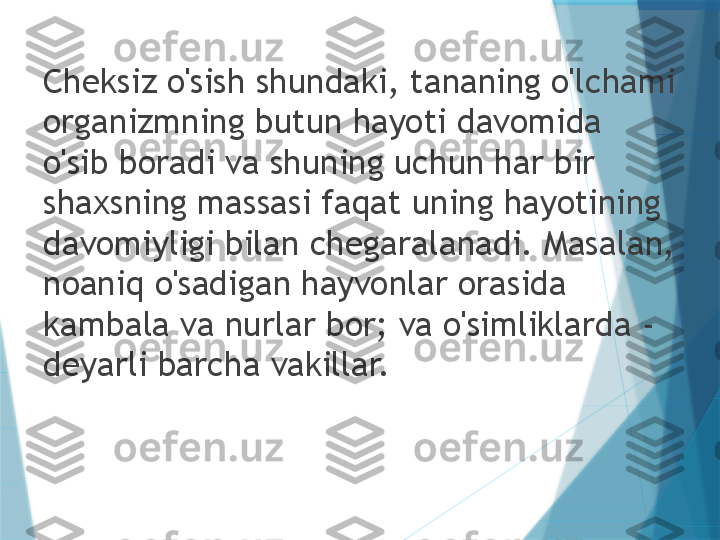 Cheksiz o'sish shundaki, tananing o'lchami 
organizmning butun hayoti davomida 
o'sib boradi va shuning uchun har bir 
shaxsning massasi faqat uning hayotining 
davomiyligi bilan chegaralanadi. Masalan, 
noaniq o'sadigan hayvonlar orasida 
kambala va nurlar bor; va o'simliklarda - 
deyarli barcha vakillar.                   