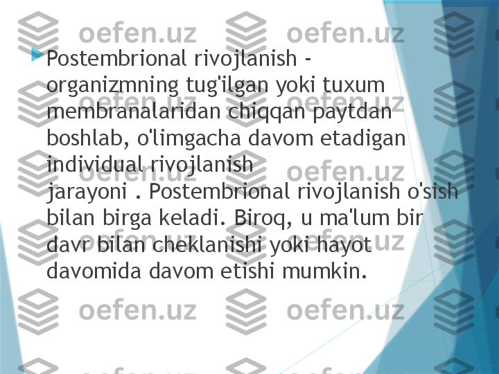 
Postembrional rivojlanish - 
organizmning tug'ilgan yoki tuxum 
membranalaridan chiqqan paytdan 
boshlab, o'limgacha davom etadigan 
individual rivojlanish 
jarayoni . Postembrional rivojlanish o'sish 
bilan birga keladi. Biroq, u ma'lum bir 
davr bilan cheklanishi yoki hayot 
davomida davom etishi mumkin.                   