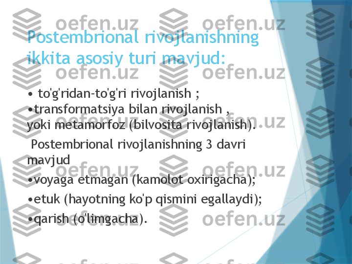 Postembrional rivojlanishning 
ikkita asosiy turi mavjud:
•  to'g'ridan-to'g'ri rivojlanish ; 
•transformatsiya bilan rivojlanish , 
yoki metamorfoz (bilvosita rivojlanish). 
  Postembrional rivojlanishning 3 davri 
mavjud
• voyaga etmagan (kamolot oxirigacha);
• etuk (hayotning ko'p qismini egallaydi);
• qarish (o'limgacha).                   