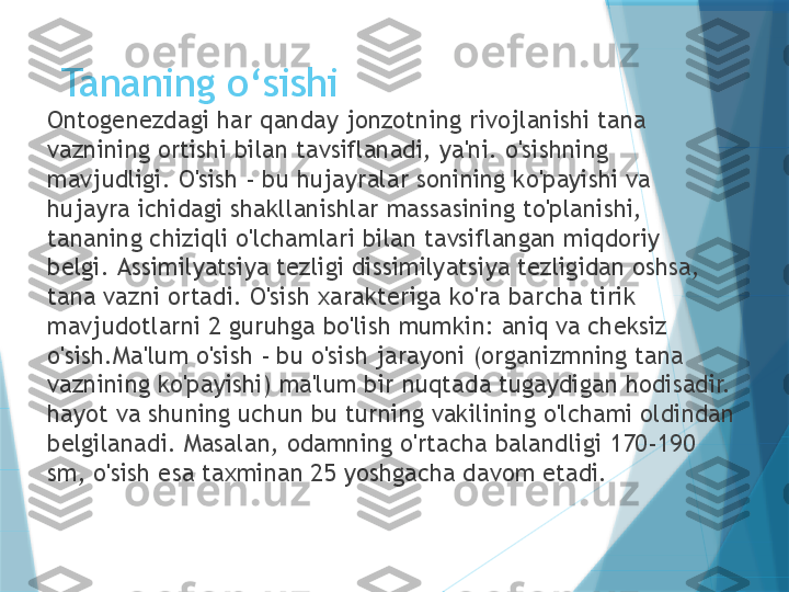 Tananing o ‘ sishi
Ontogenezdagi har qanday jonzotning rivojlanishi tana 
vaznining ortishi bilan tavsiflanadi, ya'ni. o'sishning 
mavjudligi. O'sish - bu hujayralar sonining ko'payishi va 
hujayra ichidagi shakllanishlar massasining to'planishi, 
tananing chiziqli o'lchamlari bilan tavsiflangan miqdoriy 
belgi. Assimilyatsiya tezligi dissimilyatsiya tezligidan oshsa, 
tana vazni ortadi. O'sish xarakteriga ko'ra barcha tirik 
mavjudotlarni 2 guruhga bo'lish mumkin: aniq va cheksiz 
o'sish.Ma'lum o'sish - bu o'sish jarayoni (organizmning tana 
vaznining ko'payishi) ma'lum bir nuqtada tugaydigan hodisadir. 
hayot va shuning uchun bu turning vakilining o'lchami oldindan 
belgilanadi. Masalan, odamning o'rtacha balandligi 170-190 
sm, o'sish esa taxminan 25 yoshgacha davom etadi.                   