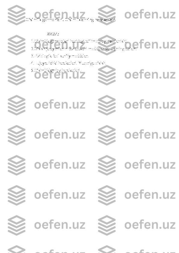 O‘simlik  gormonlari.   O‘simliklarning harakatlari 
REJA:
1. O‘simlik gormonlari  haqidagi ta’limotning rivojlanishi.
2. O‘sish   jarayonlarini   tezlatuvchi   moddalar   va   ularning   turlari .
3. Fiziologik faol sun’iy moddalar.
4. Hujayra ichki harakatlari.  Yuqorig a  o‘sish.
5. O‘simliklarning harakatlari.  