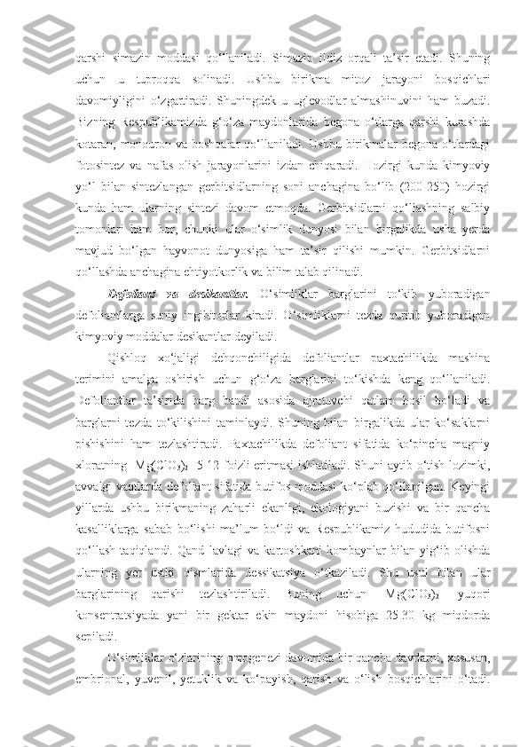 qarshi   simazin   moddasi   qo‘llaniladi.   Simazin   ildiz   orqali   ta’sir   etadi.   Shuning
uchun   u   tuproqqa   solinadi.   Ushbu   birikma   mitoz   jarayoni   bosqichlari
davomiyligini   o‘zgartiradi.   Shuningdek   u   uglevodlar   almashinuvini   ham   buzadi.
Bizning   Respublikamizda   g‘o‘za   maydonlarida   begona   o‘tlarga   qarshi   kurashda
kotaran,  monouron va boshqalar  qo‘llaniladi. Ushbu  birikmalar  begona o‘tlardagi
fotosintez   va   nafas   olish   jarayonlarini   izdan   chiqaradi.   Hozirgi   kunda   kimyoviy
yo‘l   bilan   sintezlangan   gerbitsidlarning   soni   anchagina   bo‘lib   (200-250)   hozirgi
kunda   ham   ularning   sintezi   davom   etmoqda.   Gerbitsidlarni   qo‘llashning   salbiy
tomonlari   ham   bor,   chunki   ular   o‘simlik   dunyosi   bilan   birgalikda   usha   yerda
mavjud   bo‘lgan   hayvonot   dunyosiga   ham   ta’sir   qilishi   mumkin.   Gerbitsidlarni
qo‘llashda anchagina ehtiyotkorlik va bilim talab qilinadi.
Defoliant   va   desikantlar.   O‘simliklar   barglarini   to‘kib   yuboradigan
defoliantlarga   suniy   ingibitorlar   kiradi.   O‘simliklarni   tezda   quritib   yuboradigan
kimyoviy moddalar desikantlar deyiladi.
Qishloq   xo‘jaligi   dehqonchiligida   defoliantlar   paxtachilikda   mashina
terimini   amalga   oshirish   uchun   g‘o‘za   barglarini   to‘kishda   keng   qo‘llaniladi.
Defoliantlar   ta’sirida   barg   bandi   asosida   ajratuvchi   qatlam   hosil   bo‘ladi   va
barglarni   tezda   to‘kilishini   taminlaydi.   Shuning   bilan   birgalikda   ular   ko‘saklarni
pishishini   ham   tezlashtiradi.   Paxtachilikda   defoliant   sifatida   ko‘pincha   magniy
xloratning [Mg(ClO
3 )
2 ] 5-12 foizli eritmasi  ishlatiladi. Shuni aytib o‘tish lozimki,
avvalgi vaqtlarda defoliant  sifatida butifos moddasi  ko‘plab qo‘llanilgan. Keyingi
yillarda   ushbu   birikmaning   zaharli   ekanligi,   ekologiyani   buzishi   va   bir   qancha
kasalliklarga   sabab   bo‘lishi   ma’lum   bo‘ldi   va   Respublikamiz   hududida   butifosni
qo‘llash   taqiqlandi.   Qand   lavlagi   va   kartoshkani   kombaynlar   bilan   yig‘ib   olishda
ularning   yer   ustki   qismlarida   dessikatsiya   o‘tkaziladi.   Shu   usul   bilan   ular
barglarining   qarishi   tezlashtiriladi.   Buning   uchun   [Mg(ClO
3 )
2 ]   yuqori
konsentratsiyada   yani   bir   gektar   ekin   maydoni   hisobiga   25-30   kg   miqdorda
sepiladi.
O‘simliklar o‘zlarining ontogenezi davomida bir qancha davrlarni, xususan,
embrional,   yuvenil,   yetuklik   va   ko‘payish,   qarish   va   o‘lish   bosqichlarini   o‘tadi. 