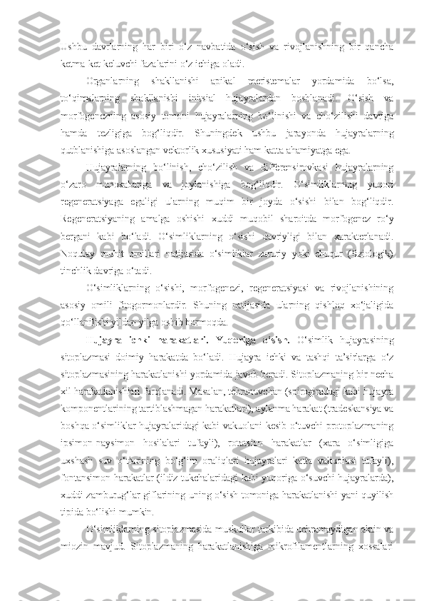 Ushbu   davrlarning   har   biri   o‘z   navbatida   o‘sish   va   rivojlanishning   bir   qancha
ketma-ket keluvchi fazalarini o‘z ichiga oladi.
Organlarning   shakllanishi   apikal   meristemalar   yordamida   bo‘lsa,
to‘qimalarning   shakllanishi   initsial   hujayralardan   boshlanadi.   O‘sish   va
morfogenezning   asosiy   tomoni   hujayralarning   bo‘linishi   va   cho‘zilishi   davriga
hamda   tezligiga   bog‘liqdir.   Shuningdek   ushbu   jarayonda   hujayralarning
qutblanishiga asoslangan vektorlik xususiyati ham katta ahamiyatga ega.
Hujayralarning   bo‘linish,   cho‘zilish   va   differensirovkasi   hujayralarning
o‘zaro   munosabatiga   va   joylanishiga   bog‘liqdir.   O‘simliklarning   yuqori
regeneratsiyaga   egaligi   ularning   muqim   bir   joyda   o‘sishi   bilan   bog‘liqdir.
Regeneratsiyaning   amalga   oshishi   xuddi   muqobil   sharoitda   morfogenez   ro‘y
bergani   kabi   bo‘ladi.   O‘simliklarning   o‘sishi   davriyligi   bilan   xarakterlanadi.
Noqulay   muhit   omillari   natijasida   o‘simliklar   zaruriy   yoki   chuqur   (fiziologik)
tinchlik davriga o‘tadi.
O‘simliklarning   o‘sishi,   morfogenezi,   regeneratsiyasi   va   rivojlanishining
asosiy   omili   fitogormonlardir.   Shuning   natijasida   ularning   qishloq   xo‘jaligida
qo‘llanilishi yildan yilga oshib bormoqda.
Hujayra   ichki   harakatlari.   Yuqorig a   o‘sish.   O‘simlik   hujayrasining
sitoplazmasi   doimiy   harakatda   bo‘ladi.   Hujayra   ichki   va   tashqi   ta’sirlarga   o‘z
sitoplazmasining harakatlanishi yordamida javob beradi. Sitoplazmaning bir necha
xil harakatlanishlari farqlanadi. Masalan, tebranuvchan (spirogiradagi kabi hujayra
komponentlarining tartiblashmagan harakatlari), aylanma harakat (tradeskansiya va
boshqa o‘simliklar hujayralaridagi kabi vakuolani kesib o‘tuvchi protoplazmaning
ipsimon-naysimon   hosilalari   tufayli),   rotatsion   harakatlar   (xara   o‘simligiga
uxshash   suv   o‘tlarining   bo‘g‘im   oraliqlari   hujayralari   katta   vakuolasi   tufayli),
fontansimon harakatlar (ildiz tukchalaridagi kabi yuqoriga o‘suvchi hujayralarda),
xuddi zamburug‘lar giflarining uning o‘sish tomoniga harakatlanishi yani quyilish
tipida bo‘lishi mumkin.
O‘simliklarning sitoplazmasida muskullar tarkibida uchramaydigan aktin va
miozin   mavjud.   Sitoplazmaning   harakatlanishiga   mikrofilamentlarning   xossalari 