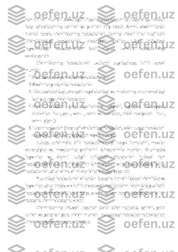 ham bo‘lishi mumkin. Avval aytib o‘tganimizdek turgorning o‘zgarishiga nisbatan
barg   og‘izchalarining   ochilishi   va   yopilishi   ro‘y   beradi.   Ammo   xivchinlilardan
boshlab   barcha   o‘simliklarning   harakatlanishi   ularning   o‘sishi   bilan   bog‘liqdir.
O‘simliklardagi   harakatlanish,   qisqaruvchi   oqsillar   tufayli   bo‘ladigan
hayvonlardagi   harakatlanishdan   farqli   o‘laroq,   osmotik   harakatlanishga
asoslangandir.
O‘simliklarning   harakatlanishi   usullarini   quyidagilarga   bo‘lib   qarash
mumkin:
1. Sitoplazma va organoidlarning harakatlanishi.
2. Xivchinlar yordamida harakatlanish.
3. Ildiz   tukchalaridagi,   changchi   naychalaridagi   va   moxlarning   protonemasidagi
kabi yuqoriga o‘sish harakatlari.
4. O‘sish   harakatlari   (o‘q   organlarining   uzayishi,   aylanma   nutatsiyalar,
tropizmlar:   foto-,   geo-,   xemo-,   termo   va   boshqalar,   o‘sish   nastiyalari:     foto-,
termo- gigro-).
5. Turgor   harakatlari  (barg  og‘izchalarining  harakatlari,  sekin  turgor   harakatlari-
nastiyalar, jadal turgor harakatlari-seysmonastiya). 
Bularga   qo‘shimcha   qilib   harakatlanishning   loqayd   formalarini,   masalan
sporangiylar   va   mevalarning   yorilishini   ko‘rsatishimiz   mumkin.   Shuningdek
hayvonlar   va   shamol   tufayli   bo‘ladigan   changlanish   hodisasi   ham
harakatlanishning   faol   bo‘lmagan   bir   ko‘rinishidir.   Evolyutsiya   jarayonida   ushbu
harakatlanish uchun xilma xil moslanishlar vujudga kelgandir.
Yuqoridagi harakatlanish xillaridan faqatgina birinchi ikkitasi o‘simliklar va
hayvonlar uchun birdek xos bo‘lib qisqaruvchi oqsillar tizimi  ishtirokida yuz berib
harakatlanishning   muskullarsiz   turiga   xosdir.   Qolgan   barcha   harakatlanish   xillari
faqatgina o‘simliklargagina xosdir.
O‘simliklarning   o‘suvchi   organlari   tashqi   ta’sir   natijasida   egilishi,   yotib
qolishi   va   yangidan   yana   o‘sishi   mumkin.   Bu   ulardagi   harakatlar   natijasidandir.
O‘sish harakatlari bir necha xil bo‘ladi:  