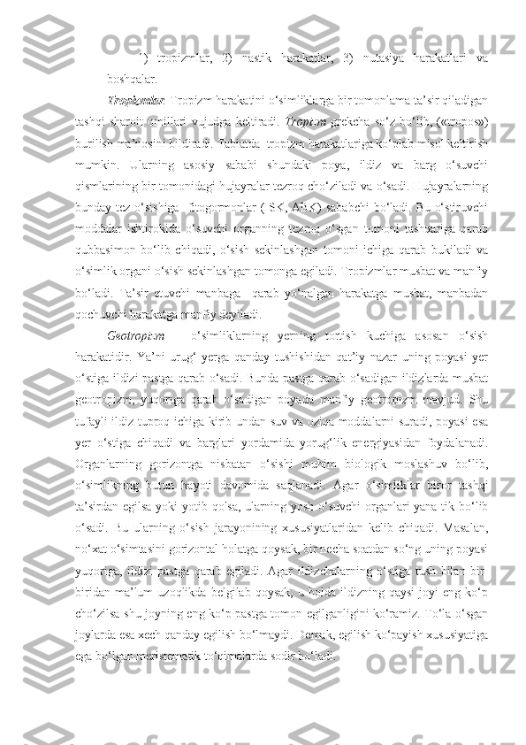 1)   tropizmlar,   2)   nastik   harakatlar,   3)   nutasiya   harakatlari   va
boshqalar.
Tropizmlar .  Tropizm harakatini o‘simliklarga bir tomonlama ta’sir qiladigan
tashqi   sharoit   omillari   vujudga   keltiradi.   Tropizm   grekcha   so‘z   bo‘lib,   («tropos»)
burilish ma’nosini bildiradi. Tabiatda  tropizm harakatlariga ko‘plab misol keltirish
mumkin.   Ularning   asosiy   sababi   shundaki   poya,   ildiz   va   barg   o‘suvchi
qismlarining bir tomonidagi hujayralar tezroq cho‘ziladi va o‘sadi. Hujayralarning
bunday tez o‘sishiga   fitogormonlar (ISK, ABK)  sababchi  bo‘ladi. Bu o‘stiruvchi
moddalar   ishtirokida   o‘suvchi   organning   tezroq   o‘sgan   tomoni   tashqariga   qarab
qubbasimon   bo‘lib   chiqadi,   o‘sish   sekinlashgan   tomoni   ichiga   qarab   bukiladi   va
o‘simlik organi o‘sish sekinlashgan tomonga egiladi. Tropizmlar musbat va manfiy
bo‘ladi.   Ta’sir   etuvchi   manbaga     qarab   yo‘nalgan   harakatga   musbat,   manbadan
qochuvchi harakatga manfiy deyiladi.
Geotropizm   –   o‘simliklarning   yerning   tortish   kuchiga   asosan   o‘sish
harakatidir.   Ya’ni   urug‘   yerga   qanday   tushishidan   qat’iy   nazar   uning   poyasi   yer
o‘stiga ildizi pastga qarab o‘sadi. Bunda pastga qarab o‘sadigan ildizlarda musbat
geotropizm,   yuqoriga   qarab   o‘sadigan   poyada   manfiy   geotropizm   mavjud.   Shu
tufayli ildiz tuproq ichiga kirib undan suv va oziqa moddalarni suradi, poyasi esa
yer   o‘stiga   chiqadi   va   barglari   yordamida   yorug‘lik   energiyasidan   foydalanadi.
Organlarning   gorizontga   nisbatan   o‘sishi   muhim   biologik   moslashuv   bo‘lib,
o‘simlikning   butun   hayoti   davomida   saqlanadi.   Agar   o‘simliklar   biror   tashqi
ta’sirdan egilsa yoki  yotib qolsa, ularning yosh o‘suvchi  organlari  yana tik bo‘lib
o‘sadi.   Bu   ularning   o‘sish   jarayonining   xususiyatlaridan   kelib   chiqadi.   Masalan,
no‘xat o‘simtasini gorizontal holatga qoysak, bir necha soatdan so‘ng uning poyasi
yuqoriga,   ildizi   pastga   qarab   egiladi.   Agar   ildizchalarning   o‘stiga   tush   bilan   bir-
biridan   ma’lum   uzoqlikda   belgilab   qoysak,   u   holda  ildizning   qaysi   joyi   eng   ko‘p
cho‘zilsa shu joyning eng ko‘p pastga tomon egilganligini ko‘ramiz. To‘la o‘sgan
joylarda esa xech qanday egilish bo‘lmaydi. Demak, egilish ko‘payish xususiyatiga
ega bo‘lgan meristematik to‘qimalarda sodir bo‘ladi. 