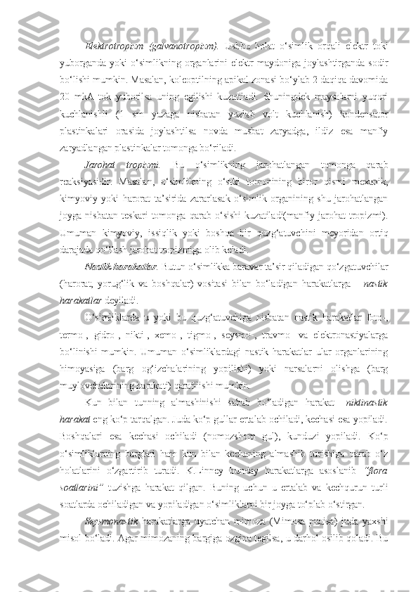 Elektrotropizm   (galvanotropizm).   Ushbu   holat   o‘simlik   orqali   elektr   toki
yuborganda   yoki   o‘simlikning   organlarini   elektr   maydoniga  joylashtirganda   sodir
bo‘lishi mumkin. Masalan, koleoptilning apikal zonasi bo‘ylab 2 daqiqa davomida
20   mkA   tok   yuborilsa   uning   egilishi   kuzatiladi.   Shuningdek   maysalarni   yuqori
kuchlanishli   (1   sm   yuzaga   nisbatan   yuzlab   volt   kuchlanish)   kondensator
plastinkalari   orasida   joylashtilsa   novda   musbat   zaryadga,   ildiz   esa   manfiy
zaryadlangan plastinkalar tomonga bo‘riladi.
Jarohat   tropizmi.   Bu   o‘simlikning   jarohatlangan   tomonga   qarab
reaksiyasidir.   Masalan,   o‘simlikning   o‘stki   tomonining   biror   qismi   mexanik,
kimyoviy   yoki   harorat   ta’sirida   zararlasak   o‘simlik   organining   shu   jarohatlangan
joyga   nisbatan   teskari   tomonga   qarab   o‘sishi   kuzatiladi(manfiy   jarohat   tropizmi).
Umuman   kimyoviy,   issiqlik   yoki   boshqa   bir   quzg‘atuvchini   meyoridan   ortiq
darajada qo‘llash jarohat tropizmiga olib keladi.
Nastik harakatlar .  Butun o‘simlikka baravar ta’sir qiladigan qo‘zgatuvchilar
(harorat,   yorug‘lik   va   boshqalar)   vositasi   bilan   bo‘ladigan   harakatlarga   –   nastik
harakatlar  deyiladi. 
O‘simliklarda   u   yoki   bu   quzg‘atuvchiga   nisbatan   nastik   harakatlar   foto-,
termo-,   gidro-,   nikti-,   xemo-,   tigmo-,   seysmo-,   travmo-   va   elektronastiyalarga
bo‘linishi   mumkin.   Umuman   o‘simliklardagi   nastik   harakatlar   ular   organlarining
himoyasiga   (barg   og‘izchalarining   yopilishi)   yoki   narsalarni   olishga   (barg
muylovchalarining harakati) qaratilishi mumkin.
Kun   bilan   tunning   almashinishi   sabab   bo‘ladigan   harakat–   niktinastik
harakat  eng ko‘p tarqalgan. Juda ko‘p gullar ertalab ochiladi, kechasi esa yopiladi.
Boshqalari   esa   kechasi   ochiladi   (nomozshom   gul),   kunduzi   yopiladi.   Ko‘p
o‘simliklarning   barglari   ham   kun   bilan   kechaning   almashib   turishiga   qarab   o‘z
holatlarini   o‘zgartirib   turadi.   K.Linney   bunday   harakatlarga   asoslanib   “flora
soatlarini”   tuzishga   harakat   qilgan.   Buning   uchun   u   ertalab   va   kechqurun   turli
soatlarda ochiladigan va yopiladigan o‘simliklarni bir joyga to‘plab o‘stirgan.
Seysmonastik   harakatlarga   uyatchan   mimoza   (Mimosa   puaisa)   juda   yaxshi
misol bo‘ladi. Agar mimozaning bargiga ozgina tegilsa, u darhol osilib qoladi. Bu 