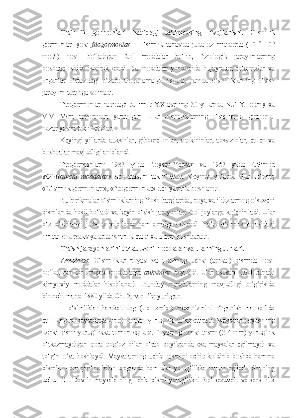 O‘simlik   gormonlari   haqidagi   ta’limotning   rivojlanishi.   O‘simlik
gormonlari   yoki   fitogormonlar   –   o‘simlik   tanasida   juda   oz   miqdorda   (10 -13
–10 -5
mol/l)   hosil   bo‘ladigan   faol   moddalar   bo‘lib,   fiziologik   jarayonlarning
boshqarilishida   ishtirok   etadi.   Bu   moddalar   yordamida   hujayralar,   to‘qimalar   va
organlar   o‘rtasidagi   o‘zaro   aloqa   amalga   oshadi,   hamda   o‘simliklarning   o‘sish
jarayoni tartibga solinadi.
Fitogormonlar   haqidagi   ta’limot   XX   asrning   30-yillarida   N.G.Xolodniy   va
V.V.   Vent   tomonidan   yaratilgan.   Ular   o‘simliklarning   o‘sishining   gormonal
nazariyasini taklif etdilar.
Keyingi   yillarda   auksinlar,   gibberellinlar,   sitokininlar,   abssizinlar,   etilen   va
boshqalar mavjudligi aniqlandi.
Fitogormonlarni   1983   yilda   Boysen-Yensen   va   1963   yilda   E.Sinnot
«O‘stiruvchi   moddalar»   deb   atashni   taklif   etadi.   Keyingi   yillarda   ular   ko‘proq
«O‘simlik gormonlari», «fitogormonlar» deb yuritila boshlandi.
Bu birikmalar o‘simliklarning Yosh barglarida, poya va ildizlarning o‘suvchi
qismlarida hosil bo‘ladi va keyin o‘sish jarayonlari faol joylarga ko‘chiriladi. Ular
o‘z   ta’sirlarini   juda   oz   miqdorda   ham   amalga   oshiradi.   Ya’ni   o‘simlik   tanasidagi
bir qancha reaksiyalarda ishtirok etadi va ularni boshqaradi.
O‘sish   jarayonlarini   tezlatuvchi   moddalar   va   ularning   turlari .
Auksinlar .   O‘simliklar   poyasi   va   ildizning   uchki   (apikal)   qismida   hosil
bo‘ladigan   bir   gruppa   moddalarga   auksinlar   deyiladi.   Ular   asosan   indol   tabiatli
kimyoviy   moddalar   hisoblanadi.   Bunday   moddalarning   mavjudligi   to‘g‘risida
birinchi marta 1880 yilda Ch.Darvin fikr yuritgan.
U   o‘simliklar   harakatining   (tropizmlar)   mexanizmini   o‘rganish   maqsadida
etiollangan maysalarga bir tomondan yorug‘lik  ta’sir ettiradi. Maysalar poyasining
uchki qismi yorug‘likka tomon egiladi. Poyaning uchki qismi (3-4 mm) yorug‘lik
o‘tkazmaydigan   qora   qog‘oz   bilan   o‘rab   qoyilganda   esa   maysalar   egilmaydi   va
to‘g‘ri  o‘sa  boshlaydi. Maysalarning  uchki  qismini  ochiq koldirib boshqa hamma
qismini qora qog‘oz bilan uraganda ham ular yorug‘likka tomon egiladi. Shuning
uchun CH.Davrin maysalarning uchki qismi yorug‘likni faol sezuvchi va sensorlik 