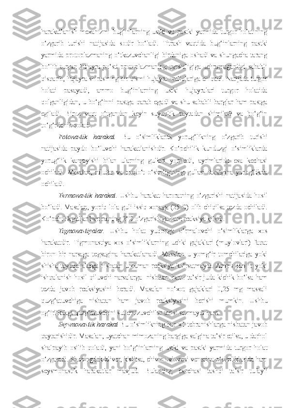 harakatlanish   mexanizmi   bug‘inlarning   ustki   va   pastki   yarmida   turgor   holatining
o‘zgarib   turishi   natijasida   sodir   bo‘ladi.   Titrash   vaqtida   bug‘inlarning   pastki
yarmida   protoplazmaning   o‘tkazuvchanligi   birdaniga   oshadi   va   shungacha   tarang
bo‘lib   turgan   hujayra   po‘sti   protoplazmaning   qarshiligiga   uchramaganligi   sababli
qisqarib, hujayra shirasining bir qismi hujayra oraliqlariga chiqadi. Natijada turgor
holati   pasayadi,   ammo   bug‘inlarning   ustki   hujayralari   turgor   holatida
qolganligidan,   u   bo‘g‘inni   pastga   qarab   egadi   va   shu   sababli   barglar   ham   pastga
egiladi.   Biroz   vaqt   o‘tgandan   keyin   suyuqlik   qaytadan   shimiladi   va   bo‘g‘in
to‘g‘rilanib qoladi.
Fotonastik   harakat.   Bu   o‘simliklarda   yorug‘likning   o‘zgarib   turishi
natijasida   paydo   bo‘luvchi   harakatlanishdir.   Ko‘pchilik   kunduzgi   o‘simliklarda
yorug‘lik   kamayishi   bilan   ularning   gullari   yopiladi,   ayrimlarida   esa   kechasi
ochiladi.   Masalan,   nilufar   va   qoqio‘t   o‘simligining   gullari   faqatgina   yorug‘likda
ochiladi.
Termonastik   harakat .   Ushbu   harakat   haroratning   o‘zgarishi   natijasida   hosil
bo‘ladi. Masalan,  yopiq lola guli issiq xonaga (25 C) olib chiqilsa tezda ochiladi.
Ko‘pchilik gullar haroratning 2°C o‘zgarishiga ham reaksiya qiladi.
Tigmonastiyalar.   Ushbu   holat   yuqoriga   o‘rmalovchi   o‘simliklarga   xos
harakatdir.   Tigmonastiya   xos   o‘simliklarning   uchki   gajaklari   (muylovlari)   faqat
biron   bir   narsaga   tegsagina   harakatlanadi.   Masalan   u   yomg‘ir   tomchilariga   yoki
shisha tayoqchalarga nisbatan umuman reaksiya ko‘rsatmaydi. Ammo jun ip yoki
ishqalanish hosil  qiluvchi  narsalarga   nisbatan  hatto ta’sir juda kichik bo‘lsa ham
tezda   javob   reaksiyasini   beradi.   Masalan   no‘xot   gajaklari   0,25   mg   massali
quzg‘atuvchiga   nisbatan   ham   javob   reaksiyasini   berishi   mumkin.   Ushbu
og‘irlikdagi quzg‘atuvchini sut emizuvchilar terisi sezmaydi ham.
Seysmonastik harakat   Bu o‘simlikning har xil tebranishlarga nisbatan javob
qaytarishidir. Masalan, uyatchan mimozaning bargiga salgina ta’sir etilsa, u darhol
shalpayib   osilib   qoladi,   yani   bo‘g‘inlarning   ustki   va   pastki   yarmida   turgor   holat
o‘zgaradi. Shuningdek kliver, kislitsa, chivin ovlovchi venerina o‘simliklarida ham
seysmonastik   harakatlar   mavjud.   Bularning   barchasi   tashqi   ta’sir   tufayli 