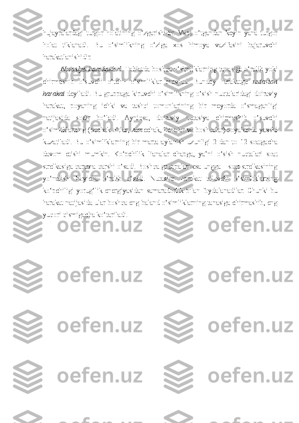 hujayralardagi   turgor   holatining   o‘zgarishidir.   Vaqt   o‘tgandan   keyin   yana   turgor
holat   tiklanadi.   Bu   o‘simlikning   o‘ziga   xos   himoya   vazifasini   bajaruvchi
harakatlanishidir.
Nutasiya harakatlari .  Tabiatda boshqa o‘simliklarning tanasiga o‘ralib yoki
chirmashib   o‘suvchi   o‘tchil   o‘simliklar   mavjud.   Bunday   harakatga   nutasion
harakat   deyiladi. Bu gruppaga kiruvchi o‘simlikning o‘sish nuqtalaridagi doiraviy
harakat,   poyaning   ichki   va   tashqi   tomonlarining   bir   meyorda   o‘smaganligi
natijasida   sodir   bo‘ladi.   Ayniqsa,   doiraviy   nutasiya   chirmashib   o‘suvchi
o‘simliklarning (pechak o‘tlar, zarpechak, lianalar va boshqalar) poyalarida yaxshi
kuzatiladi.   Bu   o‘simliklarning   bir   marta   aylanish   uzunligi   2   dan   to   12   soatgacha
davom   etishi   mumkin.   Ko‘pchilik   lianalar   chapga,   ya’ni   o‘sish   nuqtalari   soat
strelkasiga qarama-qarshi o‘sadi. Boshqa gruppalari esa ungga – soat strelkasining
yo‘nalishi   boyicha   o‘ralib   o‘sadi.   Nutasion   harakat   qiluvchi   o‘simliklarning
ko‘pchiligi   yorug‘lik   energiyasidan   samaradorlik   bilan   foydalanadilar.   Chunki   bu
harakat natijasida ular boshqa eng baland o‘simliklarning tanasiga chirmashib, eng
yuqori qismigacha ko‘tariladi. 