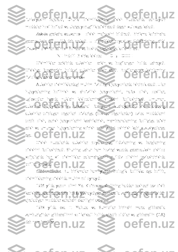 funksiyasini   bajaradi,   Chunki   o‘simliklarning   o‘sish   nuqtalarida   qandaydir
moddalar hosil bo‘ladi va ularga yorug‘lik ta’sir etadi degan xulosaga keladi.
Auksin   grekcha   «auxano»   -   o‘sish   ma’nosini   bildiradi.   Birikma   ko‘pincha
geteroauksin   (C
10 H
9 O
2 )   deb   ataladi.   U   o‘simliklar   poyasi   va   ildizlarining   uchki
o‘suvchi qismlarida hosil bo‘ladi va boshqa organlarga ko‘chiriladi.
NH indolil–3-sirka kislota: CH
2  – COOH
O‘simliklar   tarkibida   auksinlar     erkin   va   bog‘langan   holda   uchraydi.
O‘sishga   faqat   erkin   holdagi   auksinlar   ta’sir   etadi.   Bog‘langan   auksinlarning
fiziologik tabiati aniqlangan emas.
Auksinlar o‘simliklardagi muhim fiziologik jarayonlarda ishtirok etadi. Ular
hujayralarning   bo‘linish   va   cho‘zilish   jarayonlarini,   nafas   olish,   oqsillar,
uglevodlar   hamda   nuklein   kislotalarning   sintezini   faollashtiradi.   Umuman,
auksinlar   hujayralarning   funksional   faoliyatini   kuchaytiradi.   o‘simliklarning
auksinlar   to‘plagan   organlari   o‘zlariga   (boshqa   organlardan)   oziqa   moddalarni
tortib   olish,   qarish   jarayonlarini   kechiktirish,   membranalarning   faolligiga   ta’sir
etish   va   umuman   hujayralarning   so‘rish   qobiliyatini   oshirish   kabi   xususiyatlarga
ega.
O‘sish   nuqtalarida   auksinlar   poyalarning,   ildizlarning   va   barglarning
o‘sishini   faollashtiradi.   Shuning   uchun   ham   hozirgi   vaqtda   geteroauksin   qishloq
xo‘jaligida   har   xil   o‘simliklar   qalamchalarining   ildiz   olishini   tezlashtirishda
qo‘llanilmokda.
Gibberellinlar.   Bu   birikmalar   ham   yuqori   biologik   faollikka   ega   bo‘lib,
o‘simliklarning o‘sishida muhim rol oynaydi.
1926   yilda   yapon   olimi   Ye.   Ko‘rosava   sholining   haddan   tashqari   tez   o‘sib
ketishiga, sholida parazit holda yashaydigan gebberella zamburug‘ining tanasidan
ajraladigan moddalar sababchi ekanligini aniqladi.
1938   yilda   esa   T.   Yabuta   va   Sumiqilar   birinchi   marta   gibberella
zamburig‘idan   gibberellinni   sof   kristall   holida   ajratib   oldilar   va   gibberellin   (GA)
deb nom berdilar.  