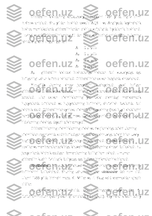 Gibberellin   kislotaning   strukturaviy   formulasini   1954   yilda   ingliz   olimi
B.Kross   aniqladi.   Shu   yildan   boshlab   avvalo   AQSH   va   Angliyada   keyinchalik
boshqa mamlakatlarda gibberellinlardan qishloq xo‘jaligida foydalanila boshlandi.
Hozirgi   vaqtda   gibberellinlarning   60   dan   oshiq   xili   borligi   aniqlangan.   Bularning
ichida eng ko‘p o‘rganilganlari:
A
1   -  C
19 H
24 O
6
A
2   -  C
19 H
26 O
6
A
3   -  C
19 H
22 O
6
A
4   -  C
19 C
24 O
5
A
3   –   gibberellin   kislotasi   boshqalariga   nisbatan   faol   xususiyatga   ega
bo‘lganligi uchun ko‘proq ishlatiladi. Gibberellinlar asosan barglarda sintezlanadi.
Yorug‘lik   ularning   sintez   jarayonini   kuchaytiradi.   Hosil   bo‘lgan
gibberellinlar floema va ksilema oqimi bilan o‘simlik tanasining boshqa qismlariga
tarqaladi.   Ular   asosan   o‘simliklarning   yer   ustki   qismidagi   meristematik
hujayralarda   to‘planadi   va   hujayralarning   bo‘linishi,   cho‘zilish   fazalarida   faol
ishtirok etadi. Gibberellinlar ayniqsa o‘simliklar poyasining (past buyli shakllarini
ham)   boyiga   o‘sishini,   gullash   va   meva   tug‘ish   jarayonlarini   tezlashtiradi.   Lekin
ildizlarning o‘sishiga deyarli ta’sir etmaydi.
Gibberellinlarning o‘simliklarning o‘sish va rivojlanishiga ta’siri ularning 
o‘simliklar organizmida sodir bo‘ladigan modda almashinuviga ta’siri bilan uzviy 
bog‘liqdir. Ular ta’siridan fotosintez jarayoni jadallashadi. Nuklein kislotalari, 
oqsillar va membranalar tarkibiga kiruvchi fosfolipidlarning sintezi faollashadi. Bu
jarayonlarda ishtirok etadigan fermentlarning faolligi ham oshadi. Umuman 
gibberellin kuchli fiziologik faoliyatga ega bo‘lgan birikmalar hisoblanadi.
Sitokininlar .   Bu   guruhga   kiruvchi   fitogormonlar   asosan   hujayralarning
bo‘linishini   faollashtiradi.   Shuning   uchun   ham   ular   sitokininlar   deb   nom   oldi.
Ularni   1955   yilda   birinchi   marta   K.   Miller   va   F.   Skug   seld   spermasidan   ajratib
oldilar.
Bu   birikmalar   kristall   holda   ajratib   olingandan   keyin   ular   6–
furfurilaminopurin (ketin) ekanligi aniqlandi (C
10 H
9 N
5 O). Keyinchalik ketin tabiiy 