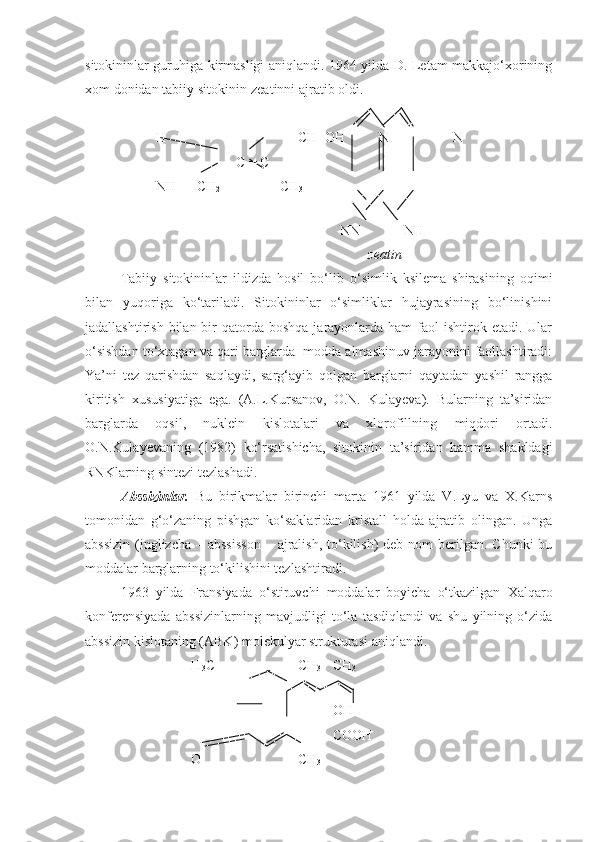 sitokininlar guruhiga kirmasligi aniqlandi. 1964 yilda D. Letam makkajo‘xorining
xom donidan tabiiy sitokinin-zeatinni ajratib oldi.
          H                      CH=OH     N      N
                                 C = C
          NH --- CH
2                  CH
3
                  
  NN NH  
                                      zeatin
Tabiiy   sitokininlar   ildizda   hosil   bo‘lib   o‘simlik   ksilema   shirasining   oqimi
bilan   yuqoriga   ko‘tariladi.   Sitokininlar   o‘simliklar   hujayrasining   bo‘linishini
jadallashtirish  bilan bir  qatorda  boshqa  jarayonlarda  ham   faol   ishtirok etadi.  Ular
o‘sishdan to‘xtagan va qari barglarda  modda almashinuv jarayonini faollashtiradi:
Ya’ni   tez   qarishdan   saqlaydi,   sarg‘ayib   qolgan   barglarni   qaytadan   yashil   rangga
kiritish   xususiyatiga   ega.   (A.L.Kursanov,   O.N.   Kulayeva).   Bularning   ta’siridan
barglarda   oqsil,   nuklein   kislotalari   va   xlorofillning   miqdori   ortadi.
O.N.Kulayevaning   (1982)   ko‘rsatishicha,   sitokinin   ta’siridan   hamma   shakldagi
RNKlarning sintezi tezlashadi.
Abssizinlar.   Bu   birikmalar   birinchi   marta   1961   yilda   V.Lyu   va   X.Karns
tomonidan   g‘o‘zaning   pishgan   ko‘saklaridan   kristall   holda   ajratib   olingan.   Unga
abssizin  (inglizcha  – abssisson  – ajralish, to‘kilish)  deb  nom  berilgan. Chunki  bu
moddalar barglarning to‘kilishini tezlashtiradi.
1963   yilda   Fransiyada   o‘stiruvchi   moddalar   boyicha   o‘tkazilgan   Xalqaro
konferensiyada   abssizinlarning   mavjudligi   to‘la   tasdiqlandi   va   shu   yilning   o‘zida
abssizin kislotaning (ABK) molekulyar strukturasi aniqlandi.
H
3 C CH
3  CH
3
OH
COOH
O CH
3 