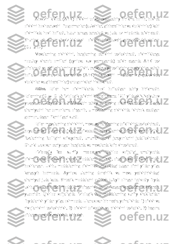 Abssizin   kislota   (ABK)   o‘sishni   to‘xtatuvchi   tabiiy   birikma   bo‘lib,   boshqa
o‘sishni boshqaruvchi  fitogormanlar (auksinlar, gibberellinlar va sitokininlar) kabi
o‘simlikda   hosil   bo‘ladi,   butun   tanaga   tarqaladi   va   juda   oz   miqdorda   ta’sir   etadi.
Shuning uchun ham abssiz kislotasi  - o‘sishni  to‘xtatuvchi garmonlar deb atalgan
(C
15 H
20  O
4 ).
Mevalarning   pishishini,   barglarning   qarishini   tezlashtiradi,   o‘simliklarga
noqulay   sharoit   omillari   (ayniqsa   suv   yetmaganda)   ta’sir   etganda   ABK   tez
to‘planadi va og‘izchalarning yopilishi, transpirasiya tezligining pasayishiga sabab
bo‘ladi.   Umuman   bu   garmonlar   (ABK)   o‘stiruvchi   moddalarning   (auksinlar,
sitokinlar va gibberellinlar) antogonistlari hisoblanadi. 
Etilen.   Etilen   ham   o‘simliklarda   hosil   bo‘ladigan   tabiiy   birikmadir.
Etilenning (CH
2  =CH
2 ) fiziologik ta’sirini birinchi marta 1901 yilda D.N.Nelyubov
yozgan   edi.   Keyinchalik   Y.V.Rakitin   tabiiy   etilenning   o‘simliklardagi   fiziologik
ahamiyatini   har   tomonlama   o‘rganib,   u   mevalarning   pishishida   ishtirok   etadigan
gormon, degan fikrni ilgari surdi. 
Etilen mevalarning pishishini, meva va barglarning to‘kilishini tezlashtiradi,
poya hamda ildizlarning o‘sishini to‘xtatadi. Hujayralarning bo‘linish va cho‘zilish
fazalarining   faolligini   so‘saytiradi,   umuman   qarish   jarayonlarini   jadallashtiradi.
Chunki u asosan qariyotgan barglarda va mevalarda ko‘p sintezlanadi. 
Fiziologik   faol   sun’iy   moddalar.   Qishloq   xo‘jaligi   amaliyotida
o‘simliklarni o‘stiruvchi sintetik moddalarni qo‘llash, o‘tgan asrning 40-yillaridan
boshlangan.   Ushbu   moddalarning   o‘simlikshunoslikdagi   tutgan   o‘rni   yildan-yilga
kengayib   bormoqda.   Ayniqsa   ularning   donchilik   va   meva   yetishtirishdagi
ahamiyati   juda   katta.   Sintetik   moddalarni   qo‘llash   tufayli   olingan   iqtisodiy   foyda
ushbu   fiziologik   faol   moddalarni   o‘rganish   uchun   ketgan   xarajatdan   minglarcha
yuqoridir.   Qishloq   xo‘jaligida   fiziologik   faol   moddalarning   sun’iy   shakllaridan
foydalanish yildan yilga oshmoqda. Ular asosan bir necha yo‘nalishda: 1) o‘sish va
rivojlanishni   tezlashtirish,   2)   o‘sishni   to‘xtatish   va   pishishni   tezlatish,   3)   begona
o‘tlarga qarshi kurashishda ishlatish. 