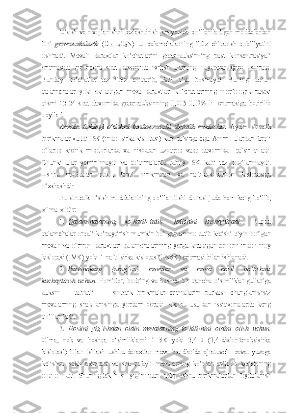 O‘sish va rivojlanishni tezlashtirish jarayonida qo‘llaniladigan moddalardan
biri   geteroauksindir   (C
10 H
9 O
2 N).   U   qalamchalarning   ildiz   chiqarish   qobiliyatini
oshiradi.   Mevali   daraxtlar   ko‘chatlarini   geteroauksinning   past   konsentrasiyali
eritmasida   bir   necha   soat   davomida   ivitish   ularning   hayotchanligini   oshiradi.
Bunday   ko‘chatlar   tez   ildiz   chiqarib,   faol   o‘sa   boshlaydi.   Buning   uchun
qalamchalar   yoki   ekiladigan   meva   daraxtlari   ko‘chatlarining   morfologik   pastki
qismi   12-24   soat   davomida   geteroauksinning   0,005-0,02%   li     eritmasiga   botirilib
qoyiladi.
Auksin   tipidagi   o‘sishni   boshqaruvchi   sintetik   moddalar.   Ayrim   sintetik
birikmalar xuddi ISK (indol sirka kislotasi) kabi ta’sirga ega. Ammo ulardan farqli
o‘laroq   kichik   miqdorlarda   va   nisbatan   uzoqroq   vaqt   davomida     ta’sir   qiladi.
Chunki   ular   yemirilmaydi   va   to‘qimalarda   tabiiy   ISK   kabi   tez   bog‘lanmaydi.
Ushbu   moddalar   indol,   fenol   birikmalari   va   naftilalkilkarbon   kislotasiga
o‘xshashdir.
Bu sintetik o‘sish moddalarining qo‘llanilishi doirasi juda ham keng bo‘lib,
xilma-xildir:
1.   Qalamchalarning     ko‘karib-tutib       ketishini     kuchaytiradi.       Bunda
qalamchalar orqali ko‘paytirish mumkin bo‘lgan ammo tutib ketishi qiyin bo‘lgan
mevali  va o‘rmon daraxtlari  qalamchalarining yerga kiradigan tomoni  indolilmoy
kislotasi (IMK) yoki 1-naftilsirka kislotasf(l-NSK) eritmasi bilan ishlanadi.
2.   Partenokarp       (urug‘siz)       mevalar       va       meva       hosil       bo‘lishini
kuchaytirish   uchun.   Pomidor,   bodring   va   boshqa   bir   qancha   o‘simliklar   gullariga
auksin         tabiatli           sintetik   birikmalar   eritmalarini   purkash   changlanishsiz
mevalarning   shakllanishiga   yordam   beradi.   Ushbu   usuldan   issiqxonalarda   keng
qo‘llaniladi.
3.   Hosilni   yig‘ishdan   oldin   mevalarning   to‘kilishini   oldini   olish   uchun.
Olma,   nok   va   boshqa   o‘simliklarni   1-ISK   yoki   2,4-D   (2,4-dixlorfenoksisirka
kislotasi)   bilan   ishlash   ushbu   daraxtlar   meva   bandlarida   ajratuvchi   qavat   yuzaga
kelishini   sekinlashtiradi   va   shu   tufayli   mevalarning   ko‘plab   to‘kilib   ketishining
oldi   olinadi.   Shuningdek   hosil   yig‘imidan   oldin   ushbu   birikmalardan   foydalanish 