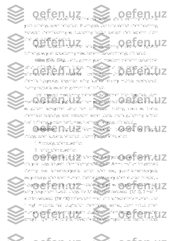 Retardantlar   xususan   xlorxolinxlorid   ko‘proq   g‘alla   ekinining   shamolda
yotib   qolishiga   qarshi   ishlatiladi.   Shuningdek   ular   poliz   ekinlari   o‘simliklarining,
manzarali   o‘simliklarning   va   butalarning   haddan   tashqari   o‘sib   ketishini   oldini
olish uchun ham qo‘llaniladi. 
Mevali   daraxtlarni   ular   bilan   ishlash   esa   ularning   shoxlanishini   tig‘izroq
bo‘lishiga va yosh daraxtlarning meva berishini tezlashtirilishiga olib keladi.
Etilen   (CH
2 =CH
2 ).   Ushbu   gormon   yashil   mevalarni   pishishini   tezlashtirish
uchun   qo‘llaniladi.   Ayrim   boshqa   maqsadlar   uchun   esa   qishloq   xo‘jaligida
etilenning   hosilasi   etrel   ishlatiladi.   Etrel   nordon   muhitga   chidamlidir.   Ammo
o‘simlik   hujayrasiga   kirganidan   so‘ng   kuchsiz   ishqoriy   muhitda   parchalanadi.
Buning natijasida esa etilen gormoni hosil bo‘ladi. 
Etrel   preparati   mevalarning   pishishini   tezlashtirishi   bilan   birgalikda   ularni
mashinalar  yordamida yig‘ib olishni  ham yengillashtiradi. Shuningdek u shonalar
va   gullarni   kamaytirish   uchun   ham   qo‘llaniladi.   Bodring,   qovoq   va   boshqa
o‘simliklar   barglariga   etrel   preparatini   sepish   ularda   onalik   gullarining   ko‘plab
hosil bo‘lishiga yordam berib, meva hosilining oshishiga olib keladi.
Gerbitsidlar.       Ular     o‘simliklarni     o‘sishdan     to‘xtatishda     va     begona
o‘tlarga qarshi kurashda ishlatiladi. Ularning tabiati xilma xildir.
1. Yoppasiga ta’sir etuvchilar.
2. Tanlab ta’sir etuvchilar.   
Ko‘pchilik gerbitsidlar tanlab ta’sir etish xususiyatiga ega ya’ni ular ma’lum
oila yoki   turga kiruvchi o‘simliklarnigina o‘ldiradi.   Ammo ma’lum bir gerbitsid
o‘zining   past   konsentratsiyasida   tanlab   ta’sir   etsa,   yuqori konsentratsiyada
esa yoppasiga ta’sir etishi mumkin. Gerbitsidning asosiy ta’siri shundan iboratki, u
hujayraga kirib, uning yog‘simon moddalarida eriydi va hujayra metabolizmidagi
tabiiy jarayonlarni  buzadi. Ularga biz 2,4-dixlorfeniloksiatsetat    (2,4D), 2-metil-4
xlorfenoksiatsetat  (2M-4X) birikmalarini misol qilib ko‘rsatishimiz mumkin. Ular
1   mg/l   miqdorda   ikki   urug‘pallali   o‘simliklarga   sepilsa,   ularni   nobud   qilishi
mumkin   ammo   ushbu   miqdorda   bir   urug‘pallali     o‘simliklarga     mutlaqo   ta’sir
etmaydi.    Qishloq   xo‘jaligida   makkajo‘xori   ekilgan  maydonlarda   begona   o‘tlarga 