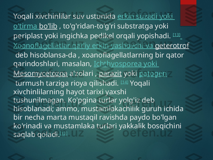 Yoqali xivchinlilar suv ustunida  erkin   suzadi   yoki  
o'tirma   bo'lib  , to'g'ridan-to'g'ri substratga yoki 
periplast yoki ingichka pedikel orqali yopishadi.  [13]
 
Xoanoflagellatlar   qat'iy   erkin   yashovchi   va   geterotrof
 deb hisoblansa-da , xoanoflagellatlarning bir qator 
qarindoshlari, masalan,  Ichthyosporea   yoki  
Mesomycetozoa  a'zolari ,  parazit  yoki  patogen
 turmush tarziga rioya qilishadi.  [14]
 Yoqali 
xivchinlilarning hayot tarixi yaxshi 
tushunilmagan. Ko'pgina turlar yolg'iz deb 
hisoblanadi; ammo, mustamlakachilik guruh ichida 
bir necha marta mustaqil ravishda paydo bo'lgan 
ko'rinadi va mustamlaka turlari yakkalik bosqichini 
saqlab qoladi. [13]       