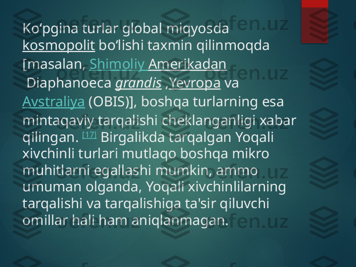 Koʻpgina turlar global miqyosda 
kosmopolit  boʻlishi taxmin qilinmoqda 
[masalan,  Shimoliy   Amerikadan
 Diaphanoeca  grandis  , Yevropa  va 
Avstraliya  (OBIS)], boshqa turlarning esa 
mintaqaviy tarqalishi cheklanganligi xabar 
qilingan.  [17]
 Birgalikda tarqalgan Yoqali 
xivchinli turlari mutlaqo boshqa mikro 
muhitlarni egallashi mumkin, ammo 
umuman olganda, Yoqali xivchinlilarning 
tarqalishi va tarqalishiga ta'sir qiluvchi 
omillar hali ham aniqlanmagan.       