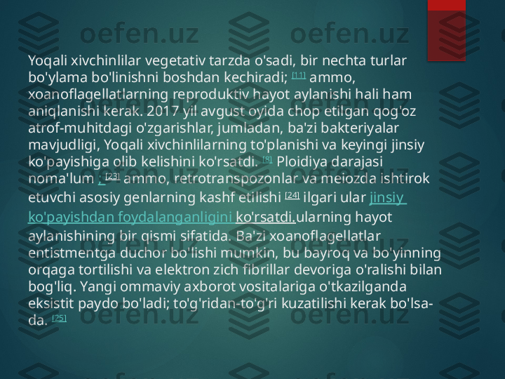 Yoqali xivchinlilar vegetativ tarzda o'sadi, bir nechta turlar 
bo'ylama bo'linishni boshdan kechiradi;  [11]
 ammo, 
xoanoflagellatlarning reproduktiv hayot aylanishi hali ham 
aniqlanishi kerak. 2017 yil avgust oyida chop etilgan qog'oz 
atrof-muhitdagi o'zgarishlar, jumladan, ba'zi bakteriyalar 
mavjudligi, Yoqali xivchinlilarning to'planishi va keyingi jinsiy 
ko'payishiga olib kelishini ko'rsatdi.  [8]
 Ploidiya darajasi 
noma'lum  ;  [23]
 ammo, retrotranspozonlar va meiozda ishtirok 
etuvchi asosiy genlarning kashf etilishi  [24]
 ilgari ular  jinsiy  
ko'payishdan   foydalanganligini   ko'rsatdi. ularning hayot 
aylanishining bir qismi sifatida. Ba'zi xoanoflagellatlar 
entistmentga duchor bo'lishi mumkin, bu bayroq va bo'yinning 
orqaga tortilishi va elektron zich fibrillar devoriga o'ralishi bilan 
bog'liq. Yangi ommaviy axborot vositalariga o'tkazilganda 
eksistit paydo bo'ladi; to'g'ridan-to'g'ri kuzatilishi kerak bo'lsa-
da.  [25]       