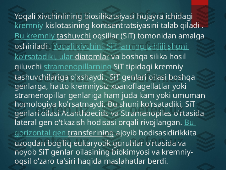 Yoqali xivchinlining biosilikatsiyasi hujayra ichidagi 
kremniy   kislotasining  kontsentratsiyasini talab qiladi . 
Bu  kremniy   tashuvchi  oqsillar (SiT) tomonidan amalga 
oshiriladi .  Yoqali   xivchinli   SiT   larning   tahlili   shuni  
ko'rsatadiki ,  ular   diatomlar  va boshqa silika hosil 
qiluvchi  stramenopillarning  SiT tipidagi kremniy 
tashuvchilariga o'xshaydi . SiT genlari oilasi boshqa 
genlarga, hatto kremniysiz xoanoflagellatlar yoki 
stramenopillar genlariga ham juda kam yoki umuman 
homologiya ko'rsatmaydi. Bu shuni ko'rsatadiki, SiT 
genlari oilasi Acanthoecids va Stramenopiles o'rtasida 
lateral gen o'tkazish hodisasi orqali rivojlangan.  Bu 
gorizontal  gen  transferining  ajoyib hodisasidirikkita 
uzoqdan bog'liq eukaryotik guruhlar o'rtasida va 
noyob SiT genlar oilasining biokimyosi va kremniy-
oqsil o'zaro ta'siri haqida maslahatlar berdi.   