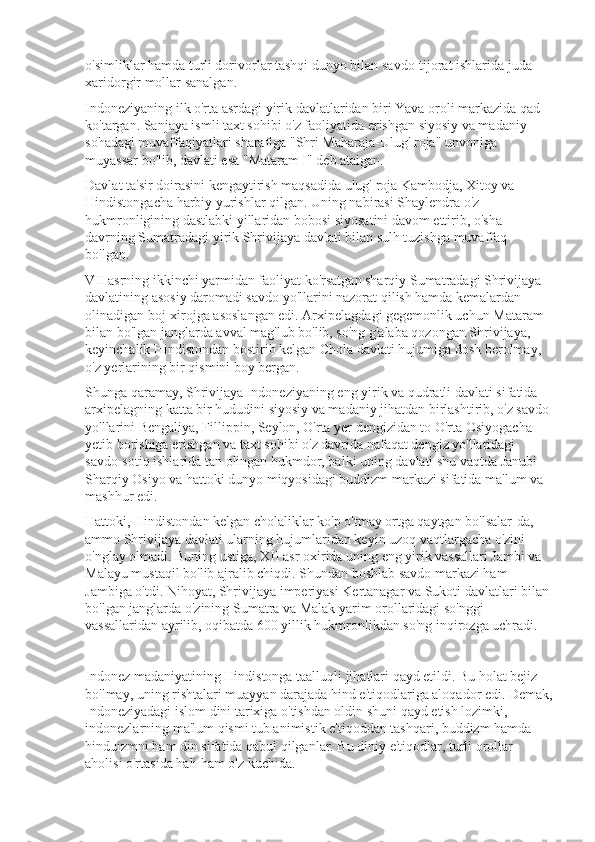 o'simliklar hamda turli dorivorlar tashqi dunyo bilan savdo-tijorat ishlarida juda 
xaridorgir mollar sanalgan.
Indoneziyaning ilk o'rta asrdagi yirik davlatlaridan biri Yava oroli markazida qad 
ko'targan. Sanjaya ismli taxt sohibi o'z faoliyatida erishgan siyosiy va madaniy 
sohadagi muvaffaqiyatlari sharafiga "Shri Maharaja-Ulug' roja" unvoniga 
muyassar bo'lib, davlati esa "Mataram I" deb atalgan.
Davlat ta'sir doirasini kengaytirish maqsadida ulug' roja Kambodja, Xitoy va 
Hindistongacha harbiy yurishlar qilgan. Uning nabirasi Shaylendra o'z 
hukmronligining dastlabki yillaridan bobosi siyosatini davom ettirib, o'sha 
davrning Sumatradagi yirik Shrivijaya davlati bilan sulh tuzishga muvaffaq 
bo'lgan.
VII asrning ikkinchi yarmidan faoliyat ko'rsatgan sharqiy Sumatradagi Shrivijaya 
davlatining asosiy daromadi savdo yo'llarini nazorat qilish hamda kemalardan 
olinadigan boj-xirojga asoslangan edi. Arxipelagdagi gegemonlik uchun Mataram 
bilan bo'lgan janglarda avval mag'lub bo'lib, so'ng g'alaba qozongan Shrivijaya, 
keyinchalik Hindistondan bostirib kelgan Chola davlati hujumiga dosh berolmay, 
o'z yerlarining bir qismini boy bergan.
Shunga qaramay, Shrivijaya Indoneziyaning eng yirik va qudratli davlati sifatida 
arxipelagning katta bir hududini siyosiy va madaniy jihatdan birlashtirib, o'z savdo 
yo'llarini Bengaliya, Fillippin, Seylon, O'rta yer dengizidan to O'rta Osiyogacha 
yetib borishiga erishgan va taxt sohibi o'z davrida nafaqat dengiz yo'llaridagi 
savdo-sotiq ishlarida tan olingan hukmdor, balki uning davlati shu vaqtda Janubi-
Sharqiy Osiyo va hattoki dunyo miqyosidagi buddizm markazi sifatida ma'lum va 
mashhur edi.
Hattoki, Hindistondan kelgan cholaliklar ko'p o'tmay ortga qaytgan bo'lsalar-da, 
ammo Shrivijaya davlati ularning hujumlaridan keyin uzoq vaqtlargacha o'zini 
o'nglay olmadi. Buning ustiga, XII asr oxirida uning eng yirik vassallari Jambi va 
Malayu mustaqil bo'lib ajralib chiqdi. Shundan boshlab savdo markazi ham 
Jambiga o'tdi. Nihoyat, Shrivijaya imperiyasi Kertanagar va Sukoti davlatlari bilan 
bo'lgan janglarda o'zining Sumatra va Malak yarim orollaridagi so'nggi 
vassallaridan ayrilib, oqibatda 600 yillik hukmronlikdan so'ng inqirozga uchradi.
Indonez madaniyatining Hindistonga taalluqli jihatlari qayd etildi. Bu holat bejiz 
bo'lmay, uning rishtalari muayyan darajada hind e'tiqodlariga aloqador edi. Demak,
Indoneziyadagi islom dini tarixiga o'tishdan oldin shuni qayd etish lozimki, 
indonezlarning ma'lum qismi tub animistik e'tiqoddan tashqari, buddizm hamda 
hinduizmni ham din sifatida qabul qilganlar. Bu diniy e'tiqodlar, turli orollar 
aholisi o'rtasida hali ham o'z kuchida.   