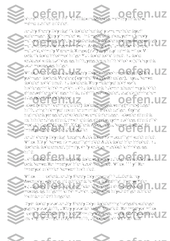 ishonchli manbalardan biri - bu ibodatxonalar, boshqa me'moriy obidalar va 
mehnat qurollari qoldiqlari.
Janubiy-Sharqiy Osiyodagi ilk davlatlar haqidagi yozma manbalar deyarli 
saqlanmagan. Xitoy yilnomalari va Hind manbalarida qisqa, yarim afsonaviy 
ma'lumotlar mavjud bo'lib, bu hududlardagi ilk davlatlar tarixini asosan arxeologik
ma'lumotlar asosida o'rganish mumkin. Arxeologik ma'lumotlardan shu narsa 
ma'lumki, shimoliy V'etnamda Xongxa (qizil) daryo quyi oqimida mil.av. VII 
asrda ilk davlat birlashmasi bo'lgan YuE davlati tashkil topadi. Bu davlat 
strukturasi sodda tuzilishga ega bo'lib, yerga jamoa bo'lib ishlash xo'jalik hayotida 
ustun mavqega ega bo'lgan. 
Mil.av. IV-III asrlarda Janubiy-Sharqiy Osiyoda Dongshon madaniyati gullab 
yashnagan davrlarda Vanglang (keyinchalik Rulak deb atalgan), Tayau, Namvet 
davlatlari tashkil topadi. Bu davlatlarda Xitoy madaniyati ta'siri sezila 
boshlanganini ko'rish mumkin. Ushbu davlatlarda hukmron tabaqani mayda ishlab 
chiqaruvchilar tashkil etgan holda, qulchilik munosabatlari, urug' a'zolarining ham 
qulga aylantirish o'sib borgan.
Lakvet (v'etnamliklarning ajdodlari) davlatlari tepasida veong (monarx) turgan 
bo'lib, uning hokimiyati oqsoqollar tomonidan cheklab turilgan. Keyingi 
pog'onalarda yer egalari, aristokratlar va amaldorlar turgan. Lakvetlar e'tiqodida 
ota-bobolar ruhiga e'tiqod, timsoh-ajdodga e'tiqod va ayrim qushlarga e'tiqod qilish
mavjud bo'lgan. Mil.av. 221-214 yillarda Aulak, Tayau, Namvet davlatlari Sin 
imperiyasi bilan urushlar olib boradilar. 
Janubi-sharqiy Osiyodagi faqatgina Aulak davlati o'z mustaqilligini saqlab qoladi. 
Mil.av. 207 yil Namvet o'z mustaqilligini tiklab Aulak davlati bilan birlashadi. Bu 
davrlarda davlat apparati, ijtimoiy, sinfiy struktura murakkab ko'rinishga ega 
bo'ldi. 
Ushbu davlatlarda qulchilik (no-le) davlat va xususiy qullarga bo'linadi. Mil.av. II 
asrda Namvet Xan imperiyasi bilan kurash olib boradi. Mil.av. 111 yil Xan 
imperiyasi qo'shinlari Namvetni bosib oladi. 
Mil.av. III-II asrlarda Janubiy-Sharqiy Osiyoning tog'li hududlarida Tay-
Avstroosiyo xalqlariga oid qabilalarida ham ilk davlatchiligi Diyen va Yelan 
vujudga keldi. Bu yerda dehqonchilikdan ko'ra ko'proq chorvachilik ustun 
mavqega ega bo'lganini ko'rish mumkin. Qullar safini bo'ysundirilgan qabilalar 
hisobidan to'ldirib borganlar. 
Diyen davlati yozuvi Janubiy-Sharqiy Osiyo davlatlarining hozirgacha saqlangan 
yagona yozuvi bo'lib, u Xitoy yozuvidan keskin farq qiladi. Xan imperiyasi mil.av.
I asrda bu hududlarni bosib oladi. Shimoliy V'etnamda  mil.av. 44-40 yillarda ikki 
opa-singillar Chinglar qo'zg'oloni bo'lib, uni lashkarboshi Ma Yuan katta  