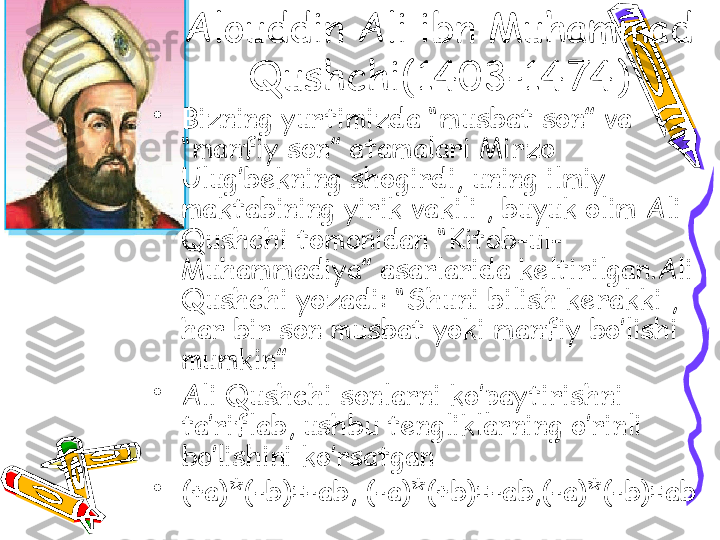 Alouddin Ali ibn Muhammad 
Qushchi(1403-1474)
•
Bizning yurtimizda “musbat son” va 
“manfiy son” atamalari Mirzo 
Ulug’bekning shogirdi, uning ilmiy 
maktabining yirik vakili , buyuk olim Ali 
Qushchi tomonidan “Kitob-ul-
Muhammadiya” asarlarida keltirilgan.Ali 
Qushchi yozadi: “Shuni bilish kerakki , 
har bir son musbat yoki manfiy bo’lishi 
mumkin”
•
Ali Qushchi sonlarni ko’paytirishni 
ta’riflab, ushbu tengliklarning o’rinli 
bo’lishini ko’rsatgan 
•
(+a)*(-b)=-ab, (-a)*(+b)=-ab,(-a)*(-b)=ab 