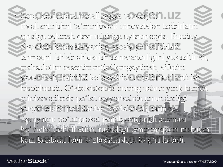 •
Z е r о,  h о zir q о r а  m е t а llurgiya t а rm о g‘ini 
riv о jl а ntirishni t а’ minl о vchi inn о v а tsi о n t а dbirl а rni 
а m а lg а о shirish d а vr t а l а big а а yl а nm о qd а.  Bund а y 
sh а r о itd а  inn о v а tsiyaning  а s о siy yo‘n а lishl а ri 
t а rm о qni ishl а b chiq а rish s а m а r а d о rligini yuks а ltirish, 
m а hsul о tl а r  а ss о rtim е ntini k е ng а ytirish, sif а tini 
ya х shil а sh, h а jmini ko‘p а ytirish  о rq а li riv о jl а ntirish 
his о bl а n а di. O‘zb е kist о nd а  buning uchun yirik h а md а 
miniz а v о dl а rd а  po‘l а t t а yyorl а shd а  unumd о rligi 
yuq о ri el е ktr p е chl а rd а n f о yd а l а nish, t а rm о q 
f ао liyatini po‘l а tpr о k а t ishl а b chiq а rish s хе m а si 
bo‘yich а  t а shkil etish, rud а d а gi t е mir miqd о ri nisb а t а n 
k а m k о nl а rni h а m o‘zl а shtirishg а  to‘g‘ri k е l а di.  