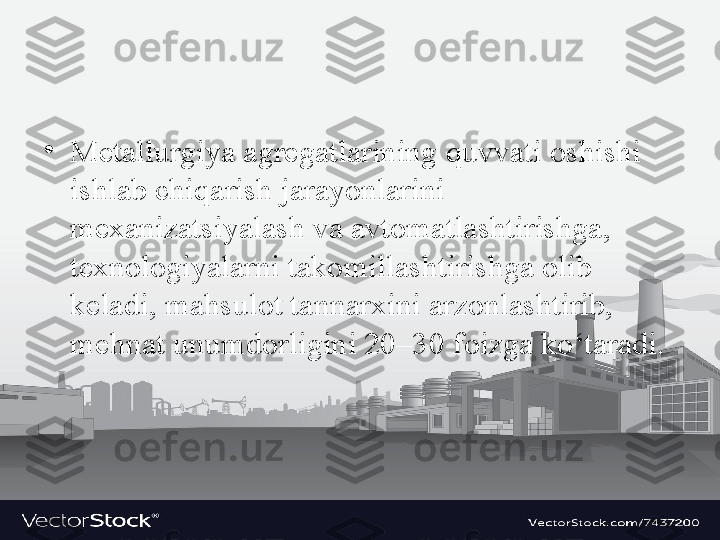 •
M е t а llurgiya  а gr е g а tl а rining quvv а ti  о shishi 
ishl а b chiq а rish j а r а yonl а rini 
m еха niz а tsiyal а sh v а а vt о m а tl а shtirishg а, 
t ех n о l о giyal а rni t а k о mill а shtirishg а о lib 
k е l а di, m а hsul о t t а nn а r х ini  а rz о nl а shtirib, 
m е hn а t unumd о rligini 20–30 f о izg а  ko‘t а r а di. 