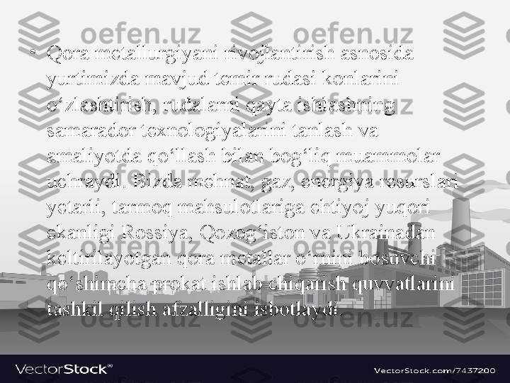 •
Q о r а  m е t а llurgiyani riv о jl а ntirish  а sn о sida 
yurtimizd а  m а vjud t е mir rud а si k о nl а rini 
o‘zl а shtirish, rud а l а rni q а yt а  ishl а shning 
s а m а r а d о r t ех n о l о giyal а rini t а nl а sh v а 
а m а liyotd а  qo‘ll а sh bil а n b о g‘liq mu а mm о l а r 
uchr а ydi. Bizd а  m е hn а t, g а z, en е rgiya r е sursl а ri 
y е t а rli, t а rm о q m а hsul о tl а rig а  ehtiyoj yuq о ri 
ek а nligi R о ssiya, Q о z о g‘ist о n v а  Ukr а in а d а n 
k е ltiril а yotg а n q о r а  m е t а ll а r o‘rnini b о suvchi 
qo‘shimch а  pr о k а t ishl а b chiq а rish quvv а tl а rini 
t а shkil qilish  а fz а lligini isb о tl а ydi. 