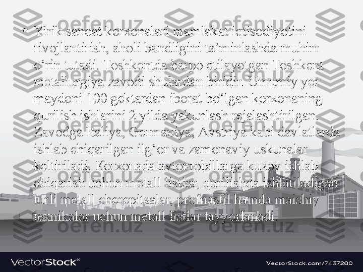 •
Yirik s а n оа t k о r хо n а l а ri m а ml а k а t iqtis о diyotini 
riv о jl а ntirish,  а h о li b а ndligini t а’ minl а shd а  muhim 
o‘rin tut а di.  То shk е ntd а  b а rp о  etil а yotg а n  То shk е nt 
m е t а llurgiya z а v о di shul а rd а n biridir. Umumiy y е r 
m а yd о ni 100 g е kt а rd а n ib о r а t bo‘lg а n k о r хо n а ning 
qurilish ishl а rini 2 yild а  yakunl а sh r е j а l а shtirilg а n. 
Z а v о dg а  It а liya, G е rm а niya,  А vstriya k а bi d а vl а tl а rd а 
ishl а b chiq а rilg а n ilg‘ о r v а  z а m о n а viy uskun а l а r 
k е ltiril а di.  Ко r хо n а d а а vt о m о bill а rg а  kuz о v ishl а b 
chiq а rish uchun m е t а ll listl а r, qurilishd а  ishl а til а dig а n 
turli m е t а ll ch е r е pits а l а r, pr о fn а stil h а md а  m а ishiy 
t ех nik а l а r uchun m е t а ll listl а r t а yyorl а n а di. 