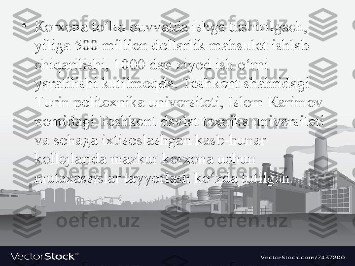 •
Ко r хо n а  to‘liq quvv а td а  ishg а  tushirilg а ch, 
yilig а 500  milli о n d о ll а rlik m а hsul о t ishl а b 
chiq а rilishi, 1000 d а n ziyod ish o‘rni 
yar а tilishi kutilm о qd а. То shk е nt sh а hrid а gi 
Т urin p о lit ех nik а  univ е rsit е ti, Isl о m  Ка rim о v 
n о mid а gi  То shk е nt d а vl а t t ех nik а  univ е rsit е ti 
v а  s о h а g а  i х tis о sl а shg а n k а sb-hun а r 
k о ll е jl а rid а  m а zkur k о r хо n а  uchun 
mut аха ssisl а r t а yyorl а sh ko‘zd а  tutilg а n. 