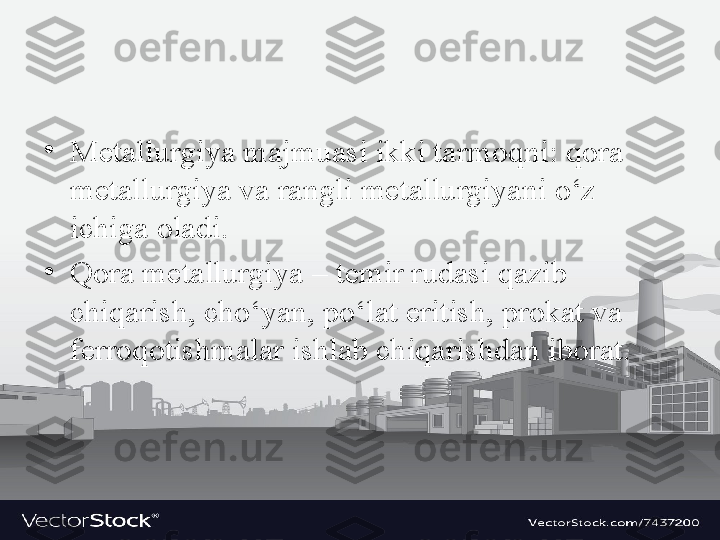 •
Metallurgiya majmuasi ikki tarmoqni: qora 
metallurgiya va rangli metallurgiyani o‘z 
ichiga oladi. 
•
Qora metallurgiya – temir rudasi qazib 
chiqarish, cho‘yan, po‘lat eritish, prokat va 
ferroqotishmalar ishlab chiqarishdan iborat.  