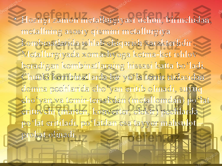 •
Hozirgi zamon metallurgiyasi uchun, birinchidan, 
metallning asosiy qismini metallurgiya 
kombinatlarida ishlab chiqarish xarakterlidir . 
Metallurgiyada xomashyoga ketma-ket ishlov 
beradigan kombinatlarning hissasi katta bo‘ladi. 
Chunki kombinatlarda bir yo‘la temir rudasidan 
domna pechlarida cho‘yan eritib olinadi, suyuq 
cho‘yan va temir-tersakdan (metallomdan) po‘lat 
erituvchi (marten, konverter, elektr) pechlarda 
po‘lat eritiladi, po‘latdan esa tayyor mahsulot – 
prokat olinadi. 