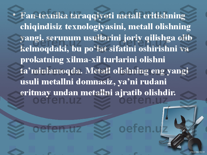 •
Fan-texnika taraqqiyoti metall eritishning 
chiqindisiz texnologiyasini, metall olishning 
yangi, serunum usullarini joriy qilishga olib 
kelmoqdaki, bu po‘lat sifatini oshirishni va 
prokatning xilma-xil turlarini olishni 
ta’minlamoqda. Metall olishning eng yangi 
usuli metallni domnasiz, ya’ni rudani 
eritmay undan metallni ajratib olishdir. 